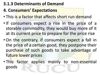 3.1.3 Determinants of Demand
4. Consumers’ Expectations
• This is a factor that affects short run demand
• If consumers expect a rise in the price of a
storable commodity, they would buy more of it
at its current price to prepare for the price rise
• On the contrary, if consumers expect a fall in
the price of a certain good, they postpone their
purchase of such goods to take advantage of
future lower prices
• This factor applies mainly to non-essential
goods
 
