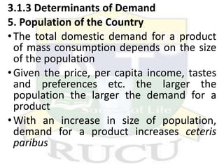 3.1.3 Determinants of Demand
5. Population of the Country
•The total domestic demand for a product
of mass consumption depends on the size
of the population
•Given the price, per capita income, tastes
and preferences etc. the larger the
population the larger the demand for a
product
•With an increase in size of population,
demand for a product increases ceteris
paribus
 