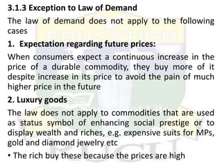 3.1.3 Exception to Law of Demand
The law of demand does not apply to the following
cases
1. Expectation regarding future prices:
When consumers expect a continuous increase in the
price of a durable commodity, they buy more of it
despite increase in its price to avoid the pain of much
higher price in the future
2. Luxury goods
The law does not apply to commodities that are used
as status symbol of enhancing social prestige or to
display wealth and riches, e.g. expensive suits for MPs,
gold and diamond jewelry etc
• The rich buy these because the prices are high
 