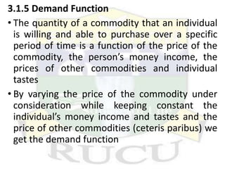 3.1.5 Demand Function
• The quantity of a commodity that an individual
is willing and able to purchase over a specific
period of time is a function of the price of the
commodity, the person’s money income, the
prices of other commodities and individual
tastes
• By varying the price of the commodity under
consideration while keeping constant the
individual’s money income and tastes and the
price of other commodities (ceteris paribus) we
get the demand function
 