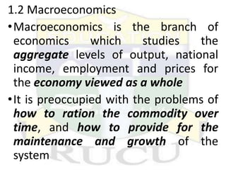 1.2 Macroeconomics
•Macroeconomics is the branch of
economics which studies the
aggregate levels of output, national
income, employment and prices for
the economy viewed as a whole
•It is preoccupied with the problems of
how to ration the commodity over
time, and how to provide for the
maintenance and growth of the
system
 