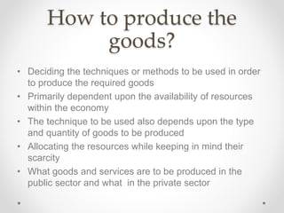 How to produce the
goods?
• Deciding the techniques or methods to be used in order
to produce the required goods
• Primarily dependent upon the availability of resources
within the economy
• The technique to be used also depends upon the type
and quantity of goods to be produced
• Allocating the resources while keeping in mind their
scarcity
• What goods and services are to be produced in the
public sector and what in the private sector