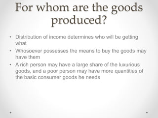 For whom are the goods
produced?
• Distribution of income determines who will be getting
what
• Whosoever possesses the means to buy the goods may
have them
• A rich person may have a large share of the luxurious
goods, and a poor person may have more quantities of
the basic consumer goods he needs
