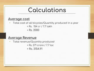 Calculations
Average cost
• Total cost of all bicycles/Quantity produced in a year
= Rs. 154 cr / 7.7 lakh
= Rs. 2000
Average Revenue
• Total revenue/Quantity produced
= Rs. 271 crore / 7.7 lac
= Rs. 3154.91
 