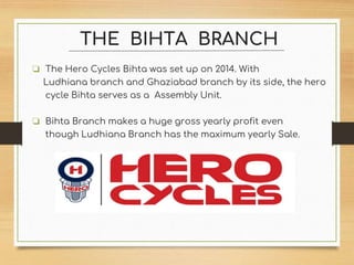 THE BIHTA BRANCH
❏ The Hero Cycles Bihta was set up on 2014. With
Ludhiana branch and Ghaziabad branch by its side, the hero
cycle Bihta serves as a Assembly Unit.
❏ Bihta Branch makes a huge gross yearly profit even
though Ludhiana Branch has the maximum yearly Sale.
 