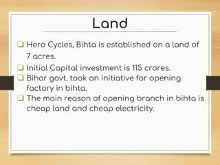 Land
❏ Hero Cycles, Bihta is established on a land of
7 acres.
❏ Initial Capital investment is 115 crores.
❏ Bihar govt. took an initiative for opening
factory in bihta.
❏ The main reason of opening branch in bihta is
cheap land and cheap electricity.
 