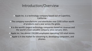 Introduction/Overview
uApple Inc. is a technology company based out of Cupertino,
California.
uThe company manufactures and distributes over $200 billion worth
of products every year across the globe.
uIt is the world's largest technology companies based on revenue and
the world's most valuable company since January 2021.
uApple Inc. has almost 150,000 employees operating 510 retail stores.
uApple is in the market for streaming tv, developing computers, and
phones.
 