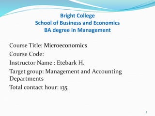 Bright College
School of Business and Economics
BA degree in Management
Course Title: Microeconomics
Course Code:
Instructor Name : Etebark H.
Target group: Management and Accounting
Departments
Total contact hour: 135
1
 