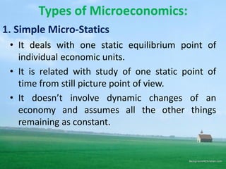 Types of Microeconomics:
• It deals with one static equilibrium point of
individual economic units.
• It is related with study of one static point of
time from still picture point of view.
• It doesn’t involve dynamic changes of an
economy and assumes all the other things
remaining as constant.
1. Simple Micro-Statics
 