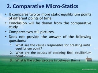 2. Comparative Micro-Statics
• It compares two or more static equilibrium points
of different points of time.
• Conclusion will be drawn from the comparative
study.
• Compares two still pictures.
• Does not provide the answer of the following
questions:
1. What are the causes responsible for breaking initial
equilibrium point?
2. What are the causes of attaining final equilibrium
point ?
3. What is the actual process in between them?
 