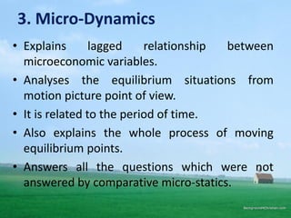 3. Micro-Dynamics
• Explains lagged relationship between
microeconomic variables.
• Analyses the equilibrium situations from
motion picture point of view.
• It is related to the period of time.
• Also explains the whole process of moving
equilibrium points.
• Answers all the questions which were not
answered by comparative micro-statics.
 