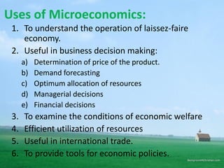 Uses of Microeconomics:
1. To understand the operation of laissez-faire
economy.
2. Useful in business decision making:
a) Determination of price of the product.
b) Demand forecasting
c) Optimum allocation of resources
d) Managerial decisions
e) Financial decisions
3. To examine the conditions of economic welfare
4. Efficient utilization of resources
5. Useful in international trade.
6. To provide tools for economic policies.
 