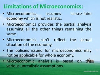Limitations of Microeconomics:
• Microeconomics assumes laissez-faire
economy which is not realistic.
• Microeconomics provides the partial analysis
assuming all the other things remaining the
same.
• Microeconomics can’t reflect the actual
situation of the economy.
• The policies issued for microeconomics may
not be applicable for whole economy.
• Microeconomic analysis is based on the
various unrealistic assumptions.
 