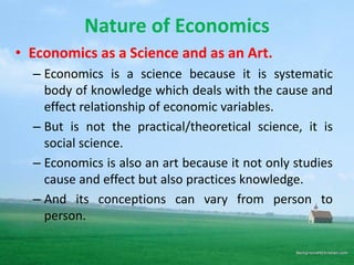 Nature of Economics
• Economics as a Science and as an Art.
– Economics is a science because it is systematic
body of knowledge which deals with the cause and
effect relationship of economic variables.
– But is not the practical/theoretical science, it is
social science.
– Economics is also an art because it not only studies
cause and effect but also practices knowledge.
– And its conceptions can vary from person to
person.
 