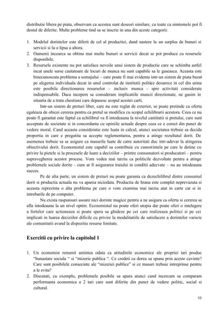 10
distributie libera pe piata, observam ca acestea sunt deseori similare, cu toate ca simtomele pot fi
destul de diferite. Multe probleme tind sa se inscrie in una din aceste categorii:
1. Modelul dorintelor este diferit de cel al productiei, dand nastere la un surplus de bunuri si
servicii si la o lipsa a altora.
2. Oamenii incearca sa obtina mai multe bunuri si servicii decat se pot produce cu resursele
disponibile.
3. Resursele existente nu pot satisface nevoile unui sistem de productie care se schimba astfel
incat unele surse cautatoare de locuri de munca nu sunt capabile sa le gaseasca. Aceasta este
binecunoscuta problema a somajului – care poate fi mai evidenta intr-un sistem de piata bazat
pe alegerea individuala decat in unul controlat de institutii politice deoarece in cel din urma
este posibila directionarea resurselor – inclusiv munca – spre activitati considerate
indispensabile. Daca incepem sa consideram implicatiile muncii directionate, ne gasim in
situatia de a trata chestiuni care depasesc scopul acestei carti.
Intr-un sistem de preturi liber, care nu este reglat de exterior, se poate pretinde ca oferta
egaleaza de obicei cererea pentru ca pretul se modifica cu scopul echilibrarii acestora. Ceea ce nu
poate fi garantat este faptul ca echilibrul va fi intodeauna la nivelul cantitatii si pretului, care sunt
acceptate de societate si in concordanta cu opiniile actuale despre ceea ce e corect din punct de
vedere moral. Cand aceasta consideratie este luata in calcul, atunci societatea trebuie sa decida
proportia in care e pregatita sa accepte reglementarea, pentru a atinge rezultatul dorit. De
asemenea trebuie sa se asigure ca masurile luate de catre autoritati duc intr-adevar la atingerea
obiectivului dorit. Economistul este capabil sa contribuie cu cunostintele pe care le detine cu
privire la pietele si la procesele de luare a deciziilor – printre consumatori si producatori – pentru
supravegherea acestor procese. Vom vedea mai tarziu ca politicile dezvoltate pentru a atinge
problemele sociale dorite – cum ar fi asigurarea traiului in conditii adecvate – nu au intodeauna
succes.
Pe de alta parte, un sistem de preturi nu poate garanta ca dezechilibrul dintre consumul
dorit si productia actuala nu va aparea niciodata. Productia de hrana este complet neprevazuta si
aceasta reprezinta o alta problema pe care o vom examina mai tarziu atat in carte cat si in
intrebarile de pe computer.
Nu exista raspunsuri usoare nici dorinte magice pentru a ne asigura ca oferta si cererea se
afla intodeauna la un nivel optim. Economistul nu poate oferi utopia dar poate oferi o intelegere
a fortelor care actioneaza si poate spera sa ghideze pe cei care realizeaza politici si pe cei
implicati in luarea deciziilor dificile cu privire la modalitatiile de satisfacere a dorintelor variate
ale comunitatii avand la dispozitie resurse limitate.
Exercitii cu privire la capitolul 1
1. Un economist renumit amintea odata ca atitudinile economice ale propriei tari produc
“bunastare sociala “ si “mizerie publica “. Ce credeti ca dorea sa spuna prin aceste cuvinte?
Care sunt posibilele consecinte ale “mizeriei publice” si ce masuri trebuie intreprinse pentru
a le evita?
2. Discutati, cu exemplu, problemele posibile sa apara atunci cand incercam sa comparam
performanta economica a 2 tari care sunt diferite din punct de vedere politic, social si
cultural.
 