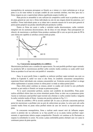 101
monopolistica de asemenea presupune ca firmele au o intrare si o iesire nelimitata pe si de pe
piata si ca ele toate trebuie sa accepte conditii de cost esentiale similare, mai bine spus nici o
firma singura nu are o superioritate tehnica significanta asupra rivalilor sai.
Piata privita in ansamblul ei este suficient de competitiva astfel incat sa produca un pret
de piata general pe care nici o firma individuala nu este de una singura destul de puternica, sa-l
modifice. Firma individuala poate sa se abata intr-o anumita masura de la acest pret general al
pietei pentru propriul sau produs identificabil prin productia varibila.
Pentru ca firma are acum o curba a venitului mediu descrescatoare, curba venitului
marginal este de asemenea descrescatoare, dar de doua ori mai abrupta. Daca presupunem un
obiectiv de maximizare a profitului firma produce cantitatea Q0 si cere un pret de piata de P0 la
care oferta este capabila sa satisfaca cererea totala pe piata.
R MC
C
AC
P0
AR=D
MR
O
Q0 Q
Fig. Concurenta monopolistica in echilibru
Maximizarea profitului este o conditie de supravietuire. Nu sunt posibile profituri super-normale.
La productia Q0 ce maximizeaza profitul curba costului mediu continua sa scada astfel incat
firma nu produce la cel mai mic cost posibil al resurselor.
Daca, la acest profit firma e capabila sa realizeze profituri super-normale asa cum s-a
definit in Capitolul 8, astfel vor reusi si alte firme. In conditiile concurentei monopolistice
experienta firmei individuale este comuna concurentilor sai. Existenta acestor profituri va atrage
oferta suplimentara si aceasta crestere in oferta pietei va tinde sa reduca pretul pietei.
Daca oferta pietei continua sa creasca, pretul va scadea sub nivelul la care profiturile
normale se pot realiza si firmele vor incepe sa paraseasca piata.
Si in cazul concurentei perfecte, acestea sunt conditiile de dezechilibru. Piata poate
realiza echilibrul ofertei daca nu exista stimulenti pentru firme sa intre sau sa paraseasca piata.
Acesta se realizeaza cand profitul super-normal este eliminat si curba costului mediu e tangenta
la curba venitului mediu al firmei. Aceasta este pozitia realizata in Fig. 9. 1.
Pretul de echilibru e P0 la nivelul cantitatii Q0. In ceea ce priveste concurenta perfecta
pretul de maximizare a profitului este un pret de subravieture pe piata. La orice pret sub curba
costului mediu firma nu poate reliza profitul minim de care are nevoie sa supravietuiasca pe
piata.
In concurenta monopolistica, firma a realizat unele masuri mici de influenta asupra
cererii si pretului dar nu suficiente sa se faca posibil ca ea sa poata realiza profituri super-
normale si superioritate tehnica asupra competitorilor. Preturile vor continua sa fie fluctuante ca
raspuns la schimbarile in cerere. Nu exista o piata confortabila pentru ofertanti care vor cauta in
continuare putere de piata sporita.
 