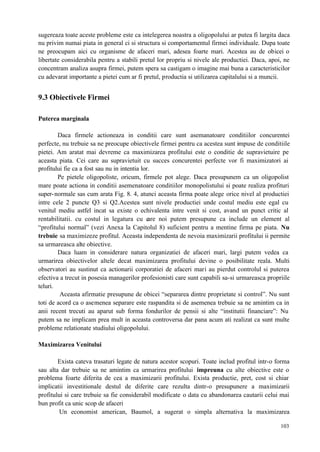 103
sugereaza toate aceste probleme este ca intelegerea noastra a oligopolului ar putea fi largita daca
nu privim numai piata in general ci si structura si comportamentul firmei individuale. Dupa toate
ne preocupam aici cu organisme de afaceri mari, adesea foarte mari. Acestea au de obicei o
libertate considerabila pentru a stabili pretul lor propriu si nivele ale productiei. Daca, apoi, ne
concentram analiza asupra firmei, putem spera sa castigam o imagine mai buna a caracteristicilor
cu adevarat importante a pietei cum ar fi pretul, productia si utilizarea capitalului si a muncii.
9.3 Obiectivele Firmei
Puterea marginala
Daca firmele actioneaza in conditii care sunt asemanatoare conditiilor concurentei
perfecte, nu trebuie sa ne preocupe obiectivele firmei pentru ca acestea sunt impuse de conditiile
pietei. Am aratat mai devreme ca maximizarea profitului este o conditie de supravietuire pe
aceasta piata. Cei care au supravietuit cu succes concurentei perfecte vor fi maximizatori ai
profitului fie ca a fost sau nu in intentia lor.
Pe pietele oligopoliste, oricum, firmele pot alege. Daca presupunem ca un oligopolist
mare poate actiona in conditii asemenatoare conditiilor monopolistului si poate realiza profituri
super-normale sas cum arata Fig. 8. 4, atunci aceasta firma poate alege orice nivel al productiei
intre cele 2 puncte Q3 si Q2.Acestea sunt nivele productiei unde costul mediu este egal cu
venitul mediu astfel incat sa existe o echivalenta intre venit si cost, avand un punct critic al
rentabilitatii. cu costul in legatura cu care noi putem presupune ca include un element al
“profitului normal” (vezi Anexa la Capitolul 8) suficient pentru a mentine firma pe piata. Nu
trebuie sa maximizeze profitul. Aceasta independenta de nevoia maximizarii profitului ii permite
sa urmareasca alte obiective.
Daca luam in considerare natura organizatiei de afaceri mari, largi putem vedea ca
urmarirea obiectivelor altele decat maximizarea profitului devine o posibilitate reala. Multi
observatori au sustinut ca actionarii corporatiei de afaceri mari au pierdut controlul si puterea
efectiva a trecut in posesia managerilor profesionisti care sunt capabili sa-si urmareasca propriile
teluri.
Aceasta afirmatie presupune de obicei “separarea dintre proprietate si control”. Nu sunt
toti de acord ca o asemenea separare este raspandita si de asemenea trebuie sa ne amintim ca in
anii recent trecuti au aparut sub forma fondurilor de pensii si alte “institutii financiare”: Nu
putem sa ne implicam prea mult in aceasta controversa dar pana acum ati realizat ca sunt multe
probleme relationate studiului oligopolului.
Maximizarea Venitului
Exista cateva trasaturi legate de natura acestor scopuri. Toate includ profitul intr-o forma
sau alta dar trebuie sa ne amintim ca urmarirea profitului impreuna cu alte obiective este o
problema foarte diferita de cea a maximizarii profitului. Exista productie, pret, cost si chiar
implicatii investitionale destul de diferite care rezulta dintr-o presupunere a maximizarii
profitului si care trebuie sa fie considerabil modificate o data cu abandonarea cautarii celui mai
bun profit ca unic scop de afaceri
Un economist american, Baumol, a sugerat o simpla alternativa la maximizarea
 