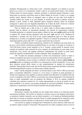 104
profitului. Presupunaand ca o firma mare a fost “ controlata marginal”, el a afirmat ca era mai
potrivit sa se caute sa se maximizeze venitul o data ce un anumit profit minim a fost realizat.
Profitul minim era necesar pentru a satisface actionarii si institutiile pietelor financiare a caror
bunavointa era necesara cand firma cauta sa obtina fonduri de investiti. O data ce s-a castigat
profitul minim, Baumol afirma ca managerii cauta sa obtina cel mai inalt nivel posibil al
venitului obtinut din vanzari si ca erau pregatiti sa sacrifice din profit in urmarira venitului:
Baumol a privit venitul ca fiind important pentru manageri deoarece foarte de prestigiul
managerial si salariu erau mai degaraba dependente de el decat de profit. Teoria lui a inlocuit
simplu interesul personal al actioanarilor cu interesul personal al managerilor.
Daca ne referim inca o data la Fig. 8. 4. puteti vedea ca efectul asupra productiei si
pretului cand un obiectiv al maximizarii profitului esta inlocuit de maximizarea venitului.
Nivelurile productiei si a pretului necesar pentru a obtine cel mai mare profit posibil este de Q0
si respectiv P0. Acelea necesare producerii celui mai inalt venit sunt Q1 si P1. Productia de
maximizare a venitului este acel nivel la care venitul marginaleste egal cu 0. Daca nu puteti
intelege de ce, ar trebui sa recapitulati Capitolul 7. Putati sa va amintiti de asemenea de valoarea
elasticitatii pretului cererii unde VM = 0 si cand venitul total este la maxim?
Trebuie ca productia pentru maximizarea venitului sa fie intodeauna mai mare decat cea
de care e nevoie pentru maximizarea profitului?Pentru ca cele doua sa fie egale ar fi necesar ca
VM=CM=0;mai concret costul marginal sa fie 0. Aceasta e poate posibil la anumita nivele
esentiale de productie unde economii de scara, respectiv de achizitionare pe scara larga, devin
significante. Este oricum mai degraba neobisnuit. Int6otdeauna este posibil sa existe unele
costuri ale inputului rezultand dintr-o crestere outputului. Daca, presupunem apoi ca
CM >0 putem de asemenea presupune ca firma care maximizeaza venitul va tinde sa
realizeze o productie mai mare la un pret mai mic decat sa cauta profitul cel mai mare posibil.
Este, bineinteles, nevoie sa facem o calificatie. Firma trebuie sa detina unnivel minim al
profitului inainte ca manageri sa fie liberi sa se concentreze pe venitul vanzatorilor. Cu cat e mai
greu obtinerea acestui profit minim cu atat comportamentul se apropie de maximizarea
profitului. Daca profitul actual scade sub nivelul minim atunci recuperarea profitului si presiunea
achizitionariiprofiturilor maxime vor inlocui toate celelalte obiective.
Cand “ teoriile marginale ale firmei” au fost dezvoltate in anii 1950 si 1960 cea mai mare
parte a economiilor industriale a crescuit si a avut succes si scriitorii au putut presupune ca
firmele mai oligopoliste erau capabile sa realizeze profituri fara dificultati. In conditiile mult mai
severe si competitive ale anilor 1980 nu se mai poate face aceasta presupunere. Esta interesant de
notat ca multe intreprinderi mari de productie din Britania si SUA au raspuns conditiilor
schimbate prin reducerea marimii lor. Au vandut reprezentantele au iesit de pe pietele lor mai
putin profitabile si au incetat a mai produce produsele lor mai putin profitabile. Aceasta reactie
sugereaza ca expansiunea a fost favorizata de profituri din perioada anterioara.
Alte Teorii ale Firmei
Mximizarea venitului este probabil cea mai simpla teotie oferita ca un inlocuitor pentru
maximizarea profitului. Alti scriitori au afirmat ca cresterea, care nu este neaparat acelasi lucru
cu urmarirea venitului vanzarilor, este un obiectiv puternic si va fi urmarit pe cheltuiala pofitului
atata timp cat aceasta nu ameninta securitate firmei (si echipa manageriala de conducere), poate
prin permiterea ca pretul actiunilor sa scada pana la o limita astfel incat sa devina posibila.
Unii scriitori au sugerat ca managerii pot fi influentati de cateva obiective astfel incat nici
un obiectiv singur nu poate fi “maximizat” Din punctul lor de vedere, managerii cauta un nivel al
 