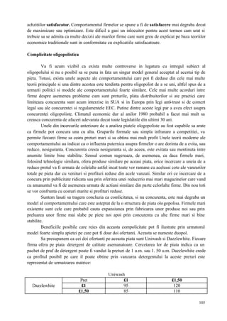 105
achzitiilor satisfacator. Comportamentul firmelor se spune a fi de satisfacere mai degraba decat
de maximizare sau optimizare. Este dificil a gasi un inlocuitor pentru acest termen cam urat si
trebuie sa se admita ca multe decizii ale marilor firme care sunt greu de explicat pe baza teoriilor
economice traditionale sunt in conformitate cu explicatiile satisfacatoare.
Complicitate oligopolistica
Va fi acum vizibil ca exista multe controverse in legatura cu intregul subiect al
oligopolului si nu e posibil sa se puna in fata un singur model general acceptat al acestui tip de
pieta. Totusi, exista unele aspecte ale comportamentului care pot fi deduse din cele mai multe
teorii principale si una dintre acestea este tendinta pentru oligopolist de a se uni, altfel spus de a
urmarii politici si modele ale comportamentului foarte similare. Cele mai multe acorduri intre
firme despre asemenea probleme cum sunt preturile, plata distribuitorilor si ate practici care
limiteaza concurenta sunt acum interzise in SUA si in Europa prin legi anti-trust si de comert
legal sau ale concurentei si regulamentele EEC. Putine dintre aceste legi par a avea efect asupra
concurentei oligopoliste. Climatul economic dur al anilor 1980 probabil a facut mai mult sa
creasca concurenta de afaceri adevarata decat toate legislatiile din ultimi 30 ani.
Unele din incercarile anterioare de a analiza piatele ologopoliste au fost capabile sa arate
ca firmele pot concura una cu alta. Gruparile formale sau simpla infranare a competitiei, va
permite fiecarei firme sa ceara preturi mari si sa obtina mai mult profit Unele teorii moderne ale
comportamentului au indicat ca o influenta puternica asupra firmelor o are dorinta de a evita, sau
reduce, nesiguranta. Concurenta cresta nesiguranta si, de aceea, este evitata sau mentinuta intre
anumite limite bine stabilite. Sensul comun sugereaza, de asemenea, ca daca firmele mari,
folosind tehnologie similara, ofera produse similare pe aceasi piata, orice incercare a uneia de a
reduce pretul va fi urmata de celelalte astfel incat toate vor ramane cu aceleasi cote ale vanzarilor
totale pe pieta dar cu venituri si profituri reduse din acele vanzati. Similar ori ce incercare de a
concura prin publicitate ridicata sau prin oferirea unei reducerio mai mari magazinelor care vand
cu amanuntul va fi de asemenea urmata de actiuni similare din parte celorlalte firme. Din nou toti
se vor confrunta cu costuri marite si profituri reduse.
Suntem lasati sa tragem concluzia ca comlicitatea, si nu concurenta, este mai degraba un
model al comportamentului care este asteptat de la o structura de piata ologopolisa. Firmele mari
existente sunt cele care probabil cauta expansiunea prin fabricarea unor produse noi sau prin
preluarea unor firme mai slabe pe piete noi apoi prin concurenta cu alte firme mari si bine
stabilite.
Beneficiile posibile care reies din aceasta compolicitate pot fi ilustrate prin urmatorul
model foarte simplu apietei pe care pot fi doar doi ofertanti. Aceasta se numeste duopol.
Sa presupunem ca cei doi ofertanti pe aceasta piata sunt Uniwash si Dazzlewhite. Fiecare
firma ofera pe piata detergent de calitate asemanatoare. Cercetarea lor de piata indica ca un
pachet de praf de detergent poate fi vandut la preturi de 1 u.m. sau 1. 50 u.m. Dazzlewhite crede
ca profitul posibil pe care il poate obtine prin vanzarea detergentului la aceste preturi este
reprezentat de urmatoarea matrice:
Uniwash
Pret £1 £1,50
£1 95 120Dazzlewhite
£1,50 85 110
 