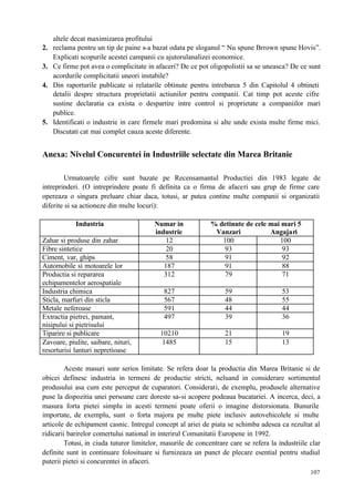 107
altele decat maximizarea profitului
2. reclama pentru un tip de paine s-a bazat odata pe sloganul “ Nu spune Brrown spune Hovis”.
Explicati scopurile acestei campanii cu ajutorulanalizei economice.
3. Ce firme pot avea o complicitate in afaceri? De ce pot oligopolistii sa se uneasca? De ce sunt
acordurile complicitatii uneori instabile?
4. Din raporturile publicate si relatarile obtinute pentru intrebarea 5 din Capitolul 4 obtineti
detalii despre structura proprietatii actiunilor pentru companii. Cat timp pot aceste cifre
sustine declaratia ca exista o despartire intre control si proprietate a companiilor mari
publice.
5. Identificati o industrie in care firmele mari predomina si alte unde exista multe firme mici.
Discutati cat mai complet cauza aceste diferente.
Anexa: Nivelul Concurentei in Industriile selectate din Marea Britanie
Urmatoarele cifre sunt bazate pe Recensamantul Productiei din 1983 legate de
intreprinderi. (O intreprindere poate fi definita ca o firma de afaceri sau grup de firme care
opereaza o singura preluare chiar daca, totusi, ar putea contine multe companii si organizatii
diferite si sa actioneze din multe locuri):
Industria Numar in
industrie
% detinute de cele mai mari 5
Vanzari Angajari
Zahar si produse din zahar 12 100 100
Fibre sintetice 20 93 93
Ciment, var, ghips 58 91 92
Automobile si motoarele lor 187 91 88
Productia si repararea
echipamentelor aerospatiale
312 79 71
Industria chimica 827 59 53
Sticla, marfuri din sticla 567 48 55
Metale neferoase 591 44 44
Extractia pietrei, pamant,
nisipului si pietrisului
497 39 36
Tiparire si publicare 10210 21 19
Zavoare, piulite, saibare, nituri,
resorturisi lanturi nepretioase
1485 15 13
Aceste masuri sunr serios limitate. Se refera doar la productia din Marea Britanie si de
obicei definesc industria in termeni de productie stricti, neluand in considerare sortimentul
produsului asa cum este perceput de cuparatori. Considerati, de exemplu, produsele alternative
puse la dispozitia unei persoane care doreste sa-si acopere podeaua bucatariei. A incerca, deci, a
masura forta pietei simplu in acesti termeni poate oferii o imagine distorsionata. Bunurile
importate, de exemplu, sunt o forta majora pe multe piete inclusiv autovehicolele si multe
articole de echipament casnic. Intregul concept al ariei de piata se schimba adesea ca rezultat al
ridicarii barirelor comertului national in interirul Comunitatii Europene in 1992.
Totusi, in ciuda tuturor limitelor, masurile de concentrare care se refera la industriile clar
definite sunt in continuare folosituare si furnizeaza un punct de plecare esential pentru studiul
puterii pietei si concurentei in afaceri.
 