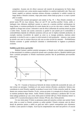 110
competitor. Aceasta este de obicei cunoscut sub numele de presupunerea lui Sylos dupa
primul economist care a atras atentia asupra tendintei si a analizat implicatiile sale. Daca noii
intrati, capabili sa realizeze marimea minima eficienta a productiei si curbele costului de
lunga durata a firmelor existente, vinpe piata atunci oferta totala pe piata se va mari si pretul
pitei va scadea.
Consecintele acestori presupuneri sunt aratate in Fig. 10. 1. Daca firmele existenta cer
preturi peste P0 ele risca intrarea. Daca cer sub P1 ele sacrifica profitul. Exista, astfel, o
intelegere intre obtinerea stabilitatii curente cu sansa de a mentine profituri satisfacatoare de
lunga durata, si cresterea profiturilor de scurta durata dar cu un risc mai mare a intrarii. Firmele
capabile sa aleaga intre aceste 2 alternative sunt de obicei influentate de usurinta intrarii pe piata
a noilor firme. Aceasta este acuma cunoscuta ca gradul la care pietele pot fi contestabile si
contestabilitatea depinde de influente asemenea celor pe care le implica metodele productiei, de
exemplu marimea investitiilor de capital au cerut sa se inceapa productia, marimea pietei
potentiale si niveleul la care s-s ajuns in ciclul normal al vietii produsului – intrarea e mai usoara
pe pietele care sunt in crestere decat pe cele care au atins nivelul de saturatie – Profitabilitatea
firmelor existente si gradul satisfacerii clientului si distribuitorului in legatura cu produsele
existente.
Stabilirea prin forta a preturilor
Modelul limitarii stabilirii pretului presupune ca firmele nu-si schimba comportamentul
in fata amenintarii in credinta ca practicile actuale sunt o pierdere efectiva. Modelul stabilirii prin
forta a pretului presupune ca firmele reactioneaza puternic fata de posibilitatea provocariidin
afara pietei.
P£
D
P0
P1
LRAC
d
0
q1 Q0 Q1 Q
Fig. 10. 1 Aceasta se bazeaza pe barierele de intrare rezultat din economiile de scara, cel
mai comun caz presupus. Cantitatea q1 este sacara minima eficienta a productiei. Intrarea este
considerata in cazul firmelor capabile sa produca la acest nivel. Curba costurilor medii de lunga
durata este comuna tuturor firmelor. D este cererea pe piata si se asteapta de la firmele existente
sa mentina productia dupa intrare. Astfel, firmele existente realizeaza o productie Q0. Un nou
intrat adauga productia q1 care creste oferta pietei la Q1(Q1-Q0=q1). Pretul dinaintea intrarii va
scadea la P1 si aceasta descurajeaza efectiv intrarea. P0 este, deci, limita pretului.
Un nou intrat poate fi fortat sa paraseasca piata prin practica cerintei unor preturi foarte
mici, chiar cu costul ca firmele existente sa sufere pierderi. Firmele existente sunt de obicei
destul de puternice pentru a stabili un grad mai inalt a puterii monopolului prin eliminarea
rivalilor a caror practici le displac. Acest tip de comportament este mult mai potrivit a fi asociat
 
