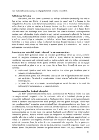111
cu o piata in traditie decat cu un oligopol existent si foarte concentrat.
Publicitatea Defensiva
Publicitatea, mai ales cand e combinata cu multiple sortimente (marketing care este de
fapt acelasi produs sub diferite si aparent rivale nume de marci) pot fi o bariera in fata
competitorilor. Cand nu exista bariere serioase tehnice sau de cost al productiei pentru intrarea
noilor firme pe o piata, un mod de a descuraja intrarea este de a creste costurile si a reduce
rasplata potentiala a intrarii. Daca erau doar doua marci de detregenti casnici -de la fiecare dintre
cele doua firme care domina pe piata- orice firma noua care ofera un al treilea va castiga repede
o cota a pietei substantiala simplu prin oferta unei varietati consumatorilor plictisiti. De fapt sunt
multe marci, unele dintre ele fiind constant sustinute de o publicitate foarte substantiala. O firma,
in vederea patrunderii pe aceasta piata, va trebui sa cheltuie foarte mult pentru a egala aceasta
publicitate si ar putea spera sa castige o cota mult mai mica deoarece se pare ca exista o varitate
mare de marci, unele dintre ele fiind tinute in rezerva pentru a fi relansate ca “noi” daca se
anticipeaza o concurenta serioasa.
Semnale pentru potentialii intrati ca intrarii i se va opune rezistenta
Oricare dintre potentialii intrati va considera posibilitatea intrarii cu succes, costurile
intrarii si castigurile ulterioare ca se vor realiza ö. Toate tehnicile de limitare a intrarii
considerate pana acum sunt proiectate pentru a ridica costurile sale si a reduce recompensle
potentiale. Esta de asemenea posibil pentru ofertantii existenti sa semnalizeze ca au angajat
resurse sustantiale pe piata si nu se vor retrage fara o lupta dura. Semnale de acest gen pot
cuprinde:
a) cererea unei capacitati mari astfel incat intarii sa i se reziste prin invadarea pietei si
reducerea preurilor produselor.
b) Obtinerea unor aparate inalt specializate fara nici un cost de oportunitate in afara acestei
pieti particulare. Nevoia de a proteja aceste „costuri scazute”indica determinarea de a
ramane pe piata.
c) Un record din trecut al rezistentei cu succes impotriva intrarii, incercari si declaratii din
partea superiorului executiv ca se va rezista intrarii.
Comportamentul fata de rivalii oligopolisti
Una dintre contributiile asa numitei scoli a economistilor din Austria a constat in a arata
ca comportamentul competitiv exista in continuare, chiar si in interiorul pietelor pe care
economistii traditionali nu le-au recunoscut ca fiind competitive. Scopul acestor comportamente
consta in obtinerea unei securitati mai mari, prestigiu sau venit pentru manageri. Totusi dupa
cum „scoala austriaca” a cazut de acord, rezultatul final este adesea producerea unor bunuri noi
sau imbunatatite, ridicarea standardelor serviciilor, introducerea unor noi metode de distributie si
marketing si in general sa se obtina suveranitatea marcii, altfel spus o piata sa recunoasca ca o
marca particulara are cea mai mare cota a pietei. Realizand aceste obiective se obtin beneficii
substantiale practice. Aceasta include accesul la cumparatori in comertul distributiv, alocarea
spatiilor adecvate pe rafturi in magazine si abilitatea de a revendica cele mai atractive locuri pe
rafturi si in expozitiile din magazine. Promovarea unor marci noi de producatorii marcii lider
trebuie de asemenea luate in serios de catre cumoaratorii din magazine. Precis, pentru ca
parteneriatul intr-o anumita marca este atat de dorit, marcilor existente li se permite rareori sa-si
mentina pozitia fara provocari constante din partea marcilor rivale. Este, deci, impotriva acestui
 