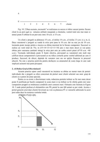 114
4
0
1 2 3 4 5 6 7 clienti
Fig. 10. 2 Daca aceasta „tocmeala” se realizeaza cu succes si obtin vanzari pentru fiecare
client la un pret egal cu valoarea utilitatii marginale a clientului, venitul total este mai mare si
atunci poate fi obtinut la un pret unic intre 10 u.m. si 15 u.m.
Un client e pregatit sa plateasca 15 u.m., al doilea 14 u.m., al treilea 13 u.m. si a, m, d,.
Daca vanzatorul e pregatit sa vanda la orice pret pana la 10 u.m. dar nu mai jos de 10 u.m.
tocmeala poate incepe pentru a incerca sa obtina maximul de la fiecare cumparator. Succesul va
realiza un venit total de 75u. m (15+14+13+12+11+10) care e mai mare decat ce s-ar putea
obtine prin vamzarea cantitatii intregi la orice pret unic pe curba cererii pietei (6*10 u.m. =60
u.m.). Tocmeala individuala poate fi foarte efectiva, prevazand ca vanzatorul este mult mai
calificat decat cumparatorul si prevazand ca nu ridica costurile peste venitul aditional pe care il
produce. Succesul, de obicei, depinde de vanzator care are un sprijin financiar in procesul
afacerii. Nu este o practica potrivita pentru desfacere cu amanuntul de scara larga in care sunt
implicati asistenti mai putin priceputi.
2. Al Doilea Grad al Discriminarii
Aceasta practica apare cand vanzatorul nu incearca sa obtina un numar mare de preturi
individuale dar e pregatit sa ofere concesiuni de preturi unor clienti selectati sau unui grup de
clienti cu o putere de piata speciala.
Pentru ca sa existe o discriminare reala, reducerea pretului trebuie sa fie mai mare decat
poate fi justificata pe bazele cumpararii la scara mare si nu trebuie sa fie oferita gratis nici unui
cumparator pregatit sa intalneasca conditiile unor comenzi mari. Osituatie este ilustrata in Figura
10. 3 unde pretul preferat al ofertantiilor este P0, pretul la care Q0 unitati se pot vinde. Acesta e
pretul general cerut dear clientii favorizati au voie sa plateasca P1 si vanzarile aditionale la acest
pret redus duce la cresterea venitului totala:
(P0*Q0)+P1(Q1-Q0).
P£
P0
P1
D
0
Q0 Q1 Q
 