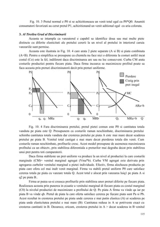 115
Fig. 10. 3 Pretul normal e P0 si se achizitioneaza un venit total egal cu P0*Q0. Anumiti
consumatori favorizati au cerut pretul P1, achizitionand un venit aditional egal cu aria colorata.
3. Al Ttreilea Grad al Discriminarii
Aceasta se intampla ca vanzatorul e capabil sa identifice doua sau mai multe piete
distincte cu diferite elasticitati ale pretului cererii la un nivel al pretului in interiorul caruia
vanzariile sunt permise.
Aceasta este ilustrata in Fig. 10. 4 care arata 2 piete separate (A si B) si piata combinata
(A+B). Pentru a simplifica se presupune ca clientela nu face nici o diferenta la costuri astfel incat
costul (Co) este la fel, indiferent daca discriminarea are sau nu loc consecvent. Curba CM arata
costurile productiei pentru fiecare piata. Daca firma incearca sa maximizeze profitul poate sa
faca aceasta prin preturi discriminatorii decit prin preturi uniforme.
P£ P£ P£
Pierdere
Cistig prin
pret inegal
Pa
P0 P0 P0 MC
C0 C0 C0 ARa+b
0 0 0
qa q1 MRa q2 qb MRb Qt MRa+b Q
Fig. 10. 4 Fara discriminarea pretului, pretul pietei comun este P0 si cantitatea totala
vanduta pe piata este Q: Presupunem ca costurile raman neschimbate, discriminarea pretului
schimba cantitatea totala vanduta dar cresterea pretului pe piata A este mai mare decat scaderea
pretului pe piata B. Venitul total castigat e mai mare decat pierderea totala din venit. Cum
costurile raman neschimbate, profiturile cresc. Acest model presupune de asemenea maximizarea
profitului ca un obiectv, prin stabilirea diferentiala a preturilor mai degraba decat prin stabilirea
unui pret pentru toti cumparatorii.
Daca firma stabileste un pret uniform va produce la un nivel al productiei la care costurile
marginale (CM)= venitul marginal agregat (Vma*b). Curba VM agregat este derivata prin
agregarea curbelor venitului marginal a pietei individuale. Efectiv, firma alocheaza productia pe
piata care ofera cel mai inalt venit marginal. Firma va stabili pretul uniform P0 care satisface
cererea totala pe piata cu vanzare totala Q. Acest total e alocat prin vanzarea luiq1 pe piata A si
q2 pe piata B..
Firma ar putea sa-si creasca profiturile prin stabilirea unor preturi diferite pe fiecare piata.
Realizeaza aceasta prin punerea in ecuatie a venitului marginal di fiecare piata cu costul marginal
(C0) la nivelul productiei de maximizare a profitului de Q. Pe piata A firma va vinde qa iar pe
piata B va vinde qb. Pretul de piata la care oferta satisface cererea pe fiecare piata sunt Pa si Pb.
Acest rezultat in cresterea pretului pe piata unde cererea e mai putin elastica (A) ai scaderea pe
piata unde elasticitatea pretului e mai mare (B): Cantitatea redusa in A se potriveste exact cu
cresterea cantitatii in B. Deoarece, oricum, cresterea pretului in A > decat scaderea in B venitul
 
