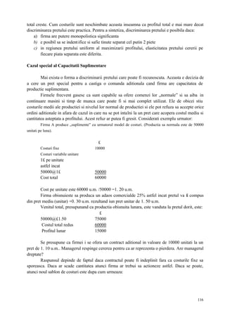 116
total creste. Cum costurile sunt neschimbate aceasta inseamna ca profitul total e mai mare decat
discriminarea pretului este practica. Pentru a sintetiza, discriminarea pretului e posibila daca:
a) firma are putere monopolistica significanta
b) e posibil sa se indentifice si safie tinute separat cel putin 2 piete
c) in regiunea pretului uniform al maximizarii profitului, elasticitatea pretului cererii pe
fiecare piata separata este diferita.
Cazul special al Capacitatii Suplimentare
Mai exista o forma a discriminarii pretului care poate fi recunoscuta. Aceasta e decizia de
a cere un pret special pentru a castiga o comanda aditionala cand firma are capacitatea de
productie suplimentara.
Firmele frecvent gasesc ca sunt capabile sa ofere comenzi lor „normale” si sa aiba in
continuare masini si timp de munca care poate fi si mai complet utilizat. Ele de obicei stiu
costurile medii ale productiei si nivelul lor normal de productiei si ele pot refuza sa accepte orice
ordini aditionale in afara de cazul in care nu se pot intalni la un pret care acopera costul mediu si
cantitatea asteptata a profitului. Acest refuz ar putea fi gresit. Considerati exemplu urmator:
Firma A produce „suplimente” cu urmatorul model de costuri. (Productia sa normala este de 50000
unitati pe luna).
£
Costuri fixe 10000
Costuri variabile unitare
1£ pe unitate
astfel incat
50000@1£ 50000
Cost total 60000
Cost pe unitate este 60000 u.m. /50000 =1. 20 u.m.
Firma obisnuieste sa produca un adaos comercialde 25% astfel incat pretul va fi compus
din pret mediu (unitar) +0. 30 u.m. rezultand iun pret unitar de 1. 50 u.m.
Venitul total, presupunand ca productia obisnuita lunara, este vanduta la pretul dorit, este:
£
50000@£1.50 75000
Costul total redus 60000
Profitul lunar 15000
Se presupune ca firmei i se ofera un contract aditional in valoare de 10000 unitati la un
pret de 1. 10 u.m.. Managerul respinge cererea pentru ca ar reprezenta o pierdera. Are managerul
dreptate?
Raspunsul depinde de faptul daca contractul poate fi indeplinit fara ca costurile fixe sa
sporeasca. Daca ar scade cantitatea atunci firma ar trebui sa actioneze astfel. Daca se poate,
atunci noul sablon de costuri este dupa cum urmeaza:
 