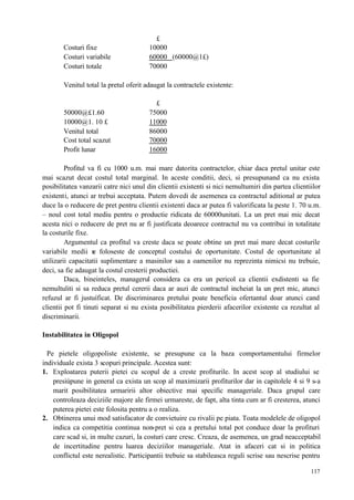117
£
Costuri fixe 10000
Costuri variabile 60000 (60000@1£)
Costuri totale 70000
Venitul total la pretul oferit adaugat la contractele existente:
£
50000@£1.60 75000
10000@1. 10 £ 11000
Venitul total 86000
Cost total scazut 70000
Profit lunar 16000
Profitul va fi cu 1000 u.m. mai mare datorita contractelor, chiar daca pretul unitar este
mai scazut decat costul total marginal. In aceste conditii, deci, si presupunand ca nu exista
posibilitatea vanzarii catre nici unul din clientii existenti si nici nemultumiri din partea clientiilor
existenti, atunci ar trebui acceptata. Putem dovedi de asemenea ca contractul aditional ar putea
duce la o reducere de pret pentru clientii existenti daca ar putea fi valorificata la peste 1. 70 u.m.
– noul cost total mediu pentru o productie ridicata de 60000unitati. La un pret mai mic decat
acesta nici o reducere de pret nu ar fi justificata deoarece contractul nu va contribui in totalitate
la costurile fixe.
Argumentul ca profitul va creste daca se poate obtine un pret mai mare decat costurile
variabile medii se foloseste de conceptul costului de oportunitate. Costul de oportunitate al
utilizarii capacitatii suplimentare a masinilor sau a oamenilor nu reprezinta nimicsi nu trebuie,
deci, sa fie adaugat la costul cresterii productiei.
Daca, bineinteles, managerul considera ca era un pericol ca clientii exdistenti sa fie
nemultuliti si sa reduca pretul cererii daca ar auzi de contractul incheiat la un pret mic, atunci
refuzul ar fi justuíficat. De discriminarea pretului poate beneficia ofertantul doar atunci cand
clientii pot fi tinuti separat si nu exista posibilitatea pierderii afacerilor existente ca rezultat al
discriminarii.
Instabilitatea in Oligopol
Pe pietele oligopoliste existente, se presupune ca la baza comportamentului firmelor
individuale exista 3 scopuri principale. Acestea sunt:
1. Exploatarea puterii pietei cu scopul de a creste profiturile. In acest scop al studiului se
presiúpune in general ca exista un scop al maximizarii profiturilor dar in capitolele 4 si 9 s-a
marit posibilitatea urmaririi altor obiective mai specific manageriale. Daca grupul care
controleaza deciziile majore ale firmei urmareste, de fapt, alta tinta cum ar fi cresterea, atunci
puterea pietei este folosita pentru a o realiza.
2. Obtinerea unui mod satisfacator de convietuire cu rivalii pe piata. Toata modelele de oligopol
indica ca competitia continua non-pret si cea a pretului total pot conduce doar la profituri
care scad si, in multe cazuri, la costuri care cresc. Creaza, de asemenea, un grad neacceptabil
de incertitudine pentru luarea deciziilor manageriale. Atat in afaceri cat si in politica
conflictul este nerealistic. Participantii trebuie sa stabileasca reguli scrise sau nescrise pentru
 