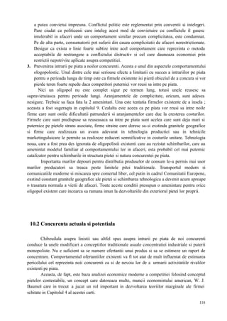 118
a putea convietui impreuna. Conflictul politic este reglementat prin conventii si intelegeri.
Pare ciudat ca politicenii care inteleg acest mod de convietuire cu conflictele il gasesc
intolerabil in afaceri unde un comportament similar precum complicitatea, este condamnat.
Pe de alta parte, consumatorii pot suferii din cauza complicitatii de afaceri nerestrictionate.
Desigur ca exista o linie foarte subtire intre acel comportament care reprezinta o metoda
acceptabila de restrangere a conflictului distructiv si cel care dauneaza economiei prin
restrictii nepotrivite aplicate asupra competitiei.
3. Prevenirea intrarii pe piata a noilor concurenti. Acesta e unul din aspectele comportamentului
ologopolostic. Unul dintre cele mai serioase efecte a limitarii cu succes a intrariilor pe piata
pentru o perioada lunga de timp este ca firmele existente isi pierd obiceiul de a concura si vor
pierde teren foarte repede daca competitori puternici vor reusi sa intre pe piata.
Nici un oligopol nu este complet sigur pe termen lung, totusi unele reusesc sa
supravietuiasca pentru perioade lungi. Aranjamentele de complicitate, oricum, sunt adesea
nesigure. Trebuie sa faca fata la 2 amenintari. Una este tentatia firmelor existente de a insela ;
aceasta a fost sugeraqta in capitolul 9. Cealalta este aceea ca pe piata vor reusi sa intre noile
firme care sunt ostile dificultatii patrunderii si aranjamentelor care duc la cresterea costurilor.
Firmele care sunt predispuse sa reuseasaca sa intre pe piata sunt acelea care sunt deja mari si
puternice pe pietele strans asociate, firme straine care doresc sa-si exstinda granitele geografice
si firme care realizeaza un avans adevarat in tehnologia productiei sau in tehnicile
marketinguluicare le permite sa realizeze reduceri semnificative in costurile unitare. Tehnologia
noua, care a fost prea des ignorata de oligopolistii existenti care au rezistat schimbarilor, care au
amenintat modelul familiar al comportamentului lor in afaceri, esta probabil cel mai puternic
catalizator pentru schimbarile in structura pietei si natura concurentei pe piata.
Importanta marilor depouri pentru distributia produselor de consum le-a permis mai usor
marilor producatori sa treaca peste limitele pitei traditionale. Transportul modern si
comunicatiile moderne si miscarea spre comertul liber, cel putin in cadrul Comunitatii Europene,
exstind constant granitele geografice ale pietei si schimbarea tehnologica a devenit acum aproape
o trasatura normala a vietii de afaceri. Toate aceste conditii presupun o amenintare pentru orice
oligopol existent care incearca sa ramana imun la dezvoltariile din exteriorul pietei lor proprii.
10.2 Concurenta actuala si potentiala
Chibzuilala asupra linistii sau altfel spus asupra intrarii pe piata de noi concurenti
conduce la unele modificari a conceptiilor traditionale asuale concentratiei industriale si puterii
monopoliste. Nu e suficient sa se numere ofertantii unui produs si sa se estimeze un raport de
concentrare. Comportamentul ofertantiilor existenti va fi tot atat de mult influentat de estimarea
pericolului cel reprezinta noii concurenti ca si de nevoia lor de a urmarii activitatiile rivalilor
existenti pe piata.
Aceasta, de fapt, este baza analizei economice moderne a competitiei folosind conceptul
pietelor contestabile, un concept care datoreaza multe, muncii economistului american, W. J.
Baumol care in trecut a jucat un rol important in dezvoltarea teoriilor marginale ale firmei
schitate in Capitolul 4 al acestei carti.
 