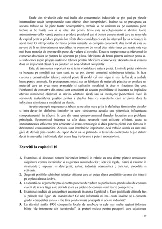 119
Unele din nivelurile cele mai inalte ale concentratiei industriale se pot gasi pe pietele
intermediare unde componentele sunt oferite altor intreprinderi. Inainte sa se presupuna ca
acestea trebuie sa fie piete foarte necompetitive, trebuie sa ne amintim ca pe asemenea piete
trebuie sa fie foarte usor sa se intre, atat pentru firme care au echipamente si abilitati foarte
asemanatoare celor cerute pentru a produce produsul cat si oentru cumparatorii care au resursele
de capital pentr a produce propria lor oferta daca considera ca este in interesul lor sa actioneze in
acest mod. O intreprindere de hrana pentru animale va cumpara conservele din metal de care au
nevoie de la un intreprinzator specializat in conserve de metal doar atata timp cat acasta este cea
mai buna metoda de operare din punct de vedere al costului. Daca se suspecteaza ca ofertantul de
conserve abuzeaza de puterea lui aparenta pe piata, fabricantul de hrana pentru animale poata sa-
si stabileasca rapid propria instalatie tehnica pentru fabricarea conservelor. Aceasta nu ar elimina
doar un important client ci va produce un nou ofertant competitiv.
Este, de asemenea important sa se ia in considerare natura pietei. Limitele pietei existente
se bazeaza pe conditii asa cum sunt, nu ce pot deveni urmarind schimbarea tehnica. In faza
curenta a cunostintelor tehnice metalul poate fi modul cel mai sigur si mai ieftin de a ambala
hrana pentru animale. Sa presupunem, totusi, ca un fabricant de materiale plastice ar produce un
material care ar avea toate avantajele si calitatile metalului la doar o fractiune din cost.
Fabricantii de conserve din metal sunt constienti de aceasta posibilitate si incearca sa impiedice
oferind stimulente clientilor sa devina ofertanti rivali sau sa incurajeze poetentialii rivali in
sectoarele materialelor plastice pentru a cheltui bani cu cercetarile care ar putea duce la
inlocuirea ulterioara a metalului cu plastic.
Aceste exemple sugereaza ca trbuie sa se aiba mare grija in definirea frontierelor pietelor
si intra-devar in definirea limitelor in care concurenta actuala sau potentiala influenteaza
comportamentul in afaceri. In cele din urma comportamentul firmelor lucrative este problema
principala. Economistul incearca sa afle daca resursele sunt utilizate eficient, cauta sa
imbunatateasca eficienta prin cercetare si avans tehnologic si daca puterea pietei este folosita in
detrimentul consumatorilor. Acestea sunt intrebarile importante, desi trebuie admis ca sunt mai
greu de definit prin conditii de raport decat sa se patrunda in temeliile controlului legal stabilit
decat in masurile traditionale desi acum larg irelevante a puterii monopoliste.
Exercitii la capitolul 10
1. Examinati si discutati notarea barierelor intrarii in relatie cu una dintre pietele urmatoare:
asigurarea contra incendiilor si asigurarea automobilelor ; servicii legale, tururi si vacante in
strainatate ; sapunuri si detergenti; zahar; industria aeronautica ; dulciuri, ciocolata si
cofetaria.
2. Sugerati posibile schimbari tehnice viitoare care ar putea altera conditiile curente ale intrarii
pe o piata aleasa de dvs.
3. Discutatii cu argumente pro si contra punctul de vedere ca publicitatea produsului de consum
curent de scara larga este dovada clara ca pietele de consum sunt foarte competitive.
4. Examinati indicii de concentrare enumerati in anexa Capitolul 9. Cum justificati ultimele trei
si primele trei figuri ale indedexului? Ce alte informatii ati mai cauta inainte de a comenta
gradul competitiei caruia ii fac fata producatorii principali in aceste industrii?
5. La sfarsitul anilor 1930 companiile locale de autobuze in cele mai multe regiuni foloseau
bilete “de intoarcere ale lucratorului” la preturi reduse pentru pasagerii care calatoreau
 