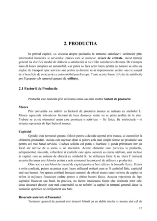 12
2. PRODUCTIA
In primul capitol, s-a discutat despre productia in termenii satisfacerii dorintelor prin
intermediul bunurilor si serviciilor, proces care se numeste creare de utilitate. Acest termen
general nu clarifica modul de obtinere a satisfactiei si nici felul satisfactiei obtinuta. De exemplu
daca dl.Jones cumpara un automobil, s-ar putea sa faca acest lucru pentru ca doreste sa aiba un
mijloc de transport spre serviciu sau pentru ca doreste sa-si impresioneze vecinii sau cu scopul
de a beneficia de o excursie cu automobilul prin Europa. Toate aceste forme diferite de satisfactie
pot fi grupate sub termrnul general de utilitate.
2.1 Factorii de Productie
Productia este realizata prin utilizarea unuia sau mai multor factori de productie
Munca
Prin conventie s-a stabilit ca factorul de productie munca se noteaza cu simbolul L.
Munca reprezinta intr-adevar factorul de baza deoarece nimic nu se poate realiza de la sine.
Trebuie sa existe elementul uman care presteaza o activitate – fie fizica, fie intelectuala – si
aceasta reprezinta de fapt factorul munca.
Capitalul
Cpitalul este termenul general folosit pentru a descrie aportul prin munca, al oamenilor la
obtinerea productiei. Acesta este necesar chiar si pentru cele mai simple forme de productie sau
pentru cel mai banal serviciu. Coafeza solicita cel putin o foarfeca; o gazda primitoare intr-un
local are nevoie de o scena si un microfon. Aceste elemente care participa la productie,
echipamentul, masinile, vehicolele si cladirile care ajuta oamenii sa creeze utilitate, sunt incluse
in capital, care se noteaza de obiocei cu simbolul K. Se utilizeaza litera K nu litera C intrucat
aceasta din urma este folosita pentru a nota consumul in procesul de utilizare a productiei.
Observati ca am folosit termenul de capital pentru a face referire la bunurile fizice. Pentru
a evita confuzia, putem accentua acest lucru utilizand notiuni cum ar fi capitalul fizic, capitalul
real sau bunuri. Pot aparea confuzii intrucat oamenii, de obicei atunci cand vorbesc de capital se
refera la mijloace financiare cedate pentru a obtine bunuri fizice. Aceasta reprezinta de fapt
capitalul financiar sau banii. In practica, nu facem intodeauna foarte clar distinctia intre cele
doua deoarece deseori este mai convenabil sa ne referim la capital in termeni generali decat la
notiunile specifice de echipament sau bani.
Resursele naturale si Pamantul
Termenul general de pamant este deseori folosit cu un dublu inteles si anume atat cel de
 