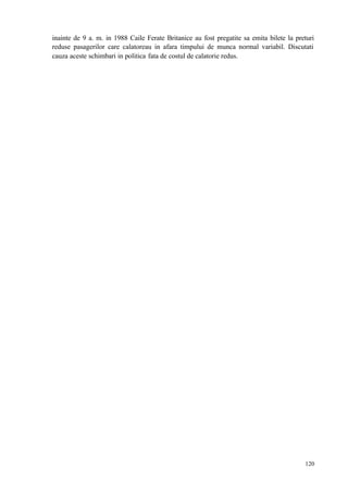 120
inainte de 9 a. m. in 1988 Caile Ferate Britanice au fost pregatite sa emita bilete la preturi
reduse pasagerilor care calatoreau in afara timpului de munca normal variabil. Discutati
cauza aceste schimbari in politica fata de costul de calatorie redus.
 