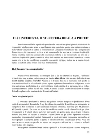 121
11. CONCURENTA, O STRUCTURA IDEALA A PIETEI?
Am examinat diferite aspecte ale principalelor structuri ale pietei general recunoscute de
economisti. Intrebarea care apare in mod frecvent este care dintre acestea este mai apropiata de o
piata “ideala” din punct de vedere al consumatorilor. Conceptia obisnuita este de a compara cele
doua extreme ale concurentei perfecte si ale monopolului iar apoi sa se considere implicatiile
pentru conditiile mult mai comune ale concurentei perfecte si ale monopolului iar apoi sa se
considere implicatiile pentru conditiile mult mai comune ale concurentei imperfecte. Putem
incepe prin a lua in considerare avantajele concurentei perfecte. Inainte de a incepe, totusi,
trebuie sa stabilim unele notiuni ca o baza pentru analiza.
11.1 Bunastarea consumatorilor
Avem nevoie, bineinteles, sa intelegem clar la ce ne asteptam de la piata. Functiunea
oricarei piete este sa aloce putine resurse asa incat o piata ideala este una care indeplineste un
model ideal de alocare a reurselor. Aceasta ar fi de ajuns daca nu ar mai fi mai mult posibil sa
se schimbe modelul in orice directie pentru a pune o persoana intr-o situatie mai proasta. Atata
timp cat ramane posibilitatea de a sporii utilitatea totala simtita de o persoana, fara a reduce
utilitatea simtita de ceilalti nu am atins idealul. Cu toate ca acest sistem este suficient de simplu
de inteles, aplicarea lui prezinta destul de multe dificultati.
Costul marginal si pretul
O abordare a problemei se bazeaza pe egalarea costului marginal de productie cu pretul
platit de consumatori. In capitolul 5 am dovedit ca, in conditiile de echilibru, un consumator ar
cumpara un bun in masura in care evaluarea monetara a bunului, mai bine spus MU(banii) x
MU(bunul) = pretul. Daca am lua acum in considerare curba cererii a bunurilor de pe piata,
presupunand a fi totalul tuturor curbelor individuale, am putea spune ceva despre evaluarea
bunului din punct de vedere a societatii. Fiecare punct de pe curba reprezinta evaloarea
marginala a consumatorilor bunului. Daca pretul ar creste usor acest consumator marginal nu ar
mai fi pregatit sa cumpere, pentru ca pentru el utilitatea ar fi mai scazuta decat pretul. Pe de alta
parte o scadere usoara o pretului ar induce un cumparator aditional cu o evaluare a utilitatii
potrivita de a intra pe piata.
Astfel putem interpreta curba cererii a pietei ca o evaloare sociala a curbei marginale,
 