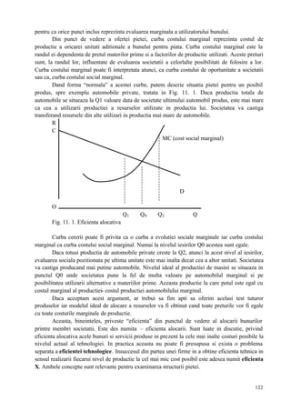 122
pentru ca orice punct inclus reprezinta evaluarea marginala a utilizatorului bunului.
Din punct de vedere a ofertei pietei, curba costului marginal reprezinta costul de
productie a oricarei unitati aditionale a bunului pentru piata. Curba costului marginal este la
randul ei dependenta de pretul materilor prime si a factorilor de productie utilizati. Aceste preturi
sunt, la randul lor, influentate de evaluarea societatii a celorlalte posibilitati de folosire a lor.
Curba costului marginal poate fi interpretata atunci, ca curba costului de oportunitate a societatii
sau ca, curba costului social marginal.
Dand forma “normala” a acestei curbe, putem descrie situatia pietei pentru un posibil
produs, spre exemplu automobile private, tratata in Fig. 11. 1. Daca productia totala de
automobile se situeaza la Q1 valoare data de societate ultimului automobil produs, este mai mare
ca cea a utilizarii productiei a resurselor utilizate in productia lui. Societatea va castiga
transferand resursele din alte utilizari in productia mai mare de automobile.
R
C
MC (cost social marginal)
D
O
Q1 Q0 Q2 Q
Fig. 11. 1. Eficienta alocativa
Curba cererii poate fi privita ca o curba a evolutiei sociale marginale iar curba costului
marginal ca curba costului social marginal. Numai la nivelul iesirilor Q0 acestea sunt egale.
Daca totusi ptoductia de automobile private creste la Q2, atunci la acest nivel al iesirilor,
evaluarea sociala pozitionata pe ultima unitate este mai inalta decat cea a altor unitati. Societatea
va castiga producand mai putine automobile. Nivelul ideal al productiei de masini se situeaza in
punctul Q0 unde societatea pune la fel de multa valoare pe automobilul marginal si pe
posibilitatea utilizarii alternative a materiilor prime. Aceasta productie la care petul este egal cu
costul marginal al productiei- costul productiei automobilului marginal.
Daca acceptam acest argument, ar trebui sa fim apti sa oferim acelasi test tuturor
produselor iar modelul ideal de alocare a resurselor va fi obtinut cand toate preturile vor fi egale
cu toate costurile marginale de productie.
Aceasta, bineinteles, priveste “eficienta” din punctul de vedere al alocarii bunurilor
printre membri societatii. Este des numita – eficienta alocarii. Sunt luate in discutie, privind
eficienta alocativa acele bunuri si servicii produse in prezent la cele mai inalte costuri posibile la
nivelul actual al tehnologiei. In practica aceasta nu poate fi presupusa si exista o problema
separata a eficientei tehnologice. Insuccesul din partea unei firme in a obtine eficienta tehnica in
sensul realizarii fiecarui nivel de productie la cel mai mic cost posibil este adesea numit eficienta
X. Ambele concepte sunt relevante pentru examinarea structurii pietei.
 