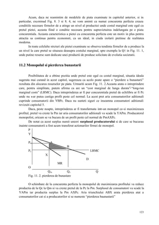 123
Acum, daca ne reamintim de modelele de piata examinate in capitolul anterior, si in
particular, examinad Fig. 8. 3 si 8. 4, ne vom aminti ca numai concurenta perfecta creaza
conditiile necesare firmelor de a atinge un nivel al productiei unde costul marginal este egal cu
pretul pietei, aceasta fiind o conditie necesara pentru supravietuirea indelungata pe o piata
concurentiala. Aceasta caracteristica a pietei cu concurenta perfecta este un motiv in plus pentru
atractia sa continua pentru economsti, ca un ideal, in ciuda izolarii pretinse de realitatea
moderna.
In toate celelalte strcturi ale pietei examinate se observa tendinta firmelor de a produce la
un nivel la care pretul se situeaza deasupra costului marginal, spre exemplu la Q1 in Fig. 11. 1,
unde putine resurse sunt dedicate unei productii de produse solicitate de evolutia societatii.
11.2 Monopolul si pierderea bunastarii
Posibilitatea de a obtine pozitia unde pretul este egal cu costul marginal, situatia ideala
sugerata mai curand in acest capitol, sugereaza ca acolo poate apare o “pierdere a bunastarii”
rezultata din alocarea resurselor pe piata. Urmariti acum Fig. 11. 2.Aceasta arata o intreprindere
care, pentru simplitate, putem afirma ca are un “cost marginal de lunga durata”-“long-run
marginal costs” (LRMC). Daca intreprinderea ar fi pur concurentiala pretul de echilibru ar fi Pc
unde nu s-ar putea castiga profit peste cel normal. La acest pret aria consumatorilor aditionali
cuprinde consumatorii din YBPc. Daca nu sunteti siguri ce inseamna consumatori aditionali
revizuiti capitolul 5.
Daca, peste noapte, intreprinderea ar fi transfarmata intr-un monopol ce-si maximizeaza
profitul, pretul va creste la Pm iar aria consumatorilor aditionali va scade la YAPm. Producatorul
monopolist, oricum se va bucura de un profit peste cel normal de PmAXPc.
De notat ca acest surplus numit uneori surplusul producatorului si de care se bucurau
inainte consumatorii a fost acum transferat actionarilor firmei de monopol.
P
Y
Pm A
B
Pc LRMC
X
D
MR
O
Qm Qc Q
Fig. 11. 2. pierderea de bunastare
O schimbare de la concurenta perfecta la monopolul de maximizarea profitului va reduce
productia de la Qc la Qm si va creste pretul de la Pc la Pm. Surplusul de consumatori va scade la
YAPm iar productia surplus la Pm AXPc. Aria triunchiului ABX arata pierderea atat a
consumatorilor cat si a producatorilor si se numeste “pierderea baunastarii”
 