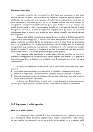 126
Concurenta imperfecta
Majoritatea analizelor din acest capitol au fost facute prin comparatie cu cele doua
structuri extreme ale pietei. Am recunoscut mai inainte ca majoritatea pietelor moderne au
posibilitatea de a cadea intre aceste extreme. Am observat ca, concurenta monopolistica are
multe asemanari cu concurenta perfecta iar cea de oligopol tinde sa aiba multe trasaturi ale
monopolului. Daca ignoram aceste trasaturi am putea spune de obicei, ca, cu cat este mai inalt
gradul de concentratie a pietei comportamentul firmelor se va apropia mai mult de precizia
monopolului. Intr-adevar, in astfel de imprejurari, oligopolistul de pe o piata cu concurenta
ridicata poate trece la monopol prin acordul cu unele regiuni geografice sau prin oferta unor
bunuri specifice.
Oricum, daca analiza economica este incapabila sa ne conduca la definirea concluziilor
disputei dintre concurenta perfecta si monopol este si mai putin probabil sa fie mai concludenta
pentru concurenta imperfecta. Pe de alta parte, pare posibil ca unele forme ale concurentei
imperfecte au posibilitatea de a arata trasaturi mult mai rele ale ambelor structuri. Concurenta
monopolistica, spre exemplu, nu ofera economii semnificative in costul resurselor, iar modelul
introdus in capitolul 9 sugereaza ca productia se va situa la un niivel mai inalt decat costul de
scurta durata, minim si la un nivel al pretului deasupra costului marginal.
Sunt observate multe incertitudini in analiza oligopolului dar am observat puternicele
stimulente ale imprejurarilor. Putem deduce ca firmele sunt mai mult probabil sa se grupeze in
interesul managerilor, a actionarilor si a sindicatelor mai degraba decat de a urmari interesele
consumatorilor.
De aceea, este evident ca teoria economica nu se identifica cu o structura ideala a pietei
care ar fi:
1. posibilitatea aplicarii atat in sectorul privat cat si in cel public a economiei reale a lumii.
2. Interesele de lunga durata a membrilor firmei, altfel spus actionari, manageri si muncitori.
3. Interesele comunitatii care doreste utilizarea eficienta si cat mai redusa a resurselor in ambele
sensuri, atat cel economic cat si tehnic.
In absenta unei definitii clare a structurii pietei pe care un guvern ar putea-o promova ca
un ideal, politica publica devine incerta si deschisa controverselor si intereselor conflictuale.
11.3 Bunastarea si politica publica
Obiectivele politicii publice
In ciuda aparentei lipse a firmelor de la linia indrumatoare a teoriei economice, guvernele
nu au putut ignora efectele daunatoare ale practicilor de afaceri neconcurentiale. Trebuie amintit
ca toate tacticile guvernamentale s-au format atat din motive politice cat si economice astfel
 