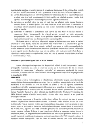 127
incat tacticile specifice guvernelor depind de obiectivele si convingerile lor politice. Este posibil,
oricum, de a identifica un numar de tactici generale ce au avut frecvent o influenta importanta.
(a) Dorinta de a proteja indivizii impotriva puternicelor interese de afaceri si recunoasterea desei
nevoi de a da forta legii, necesitatea oferirii informatiilor, de a incheia acorduri cinstite si de
a proteja indivizii impotriva bunurilor periculoase si a practicilor imorale.
(b) Increderea ca profitul privat nu este cel mai bun sau eficient motiv pentru furnizarea
anumitor bunuri si servicii pentru care sunt cunoscute nevoi individuale si comunitare si
necesitatea folosirii anumitor resurse asa cum au fost planificate si indrumate de organul
politic al statului.
(c) Increderea ca indivizii si comunitatea sunt serviti cel mai bine de nivelul maxim al
concurentei dintre intreprinderile de afaceri private operand pe piete economice
nereglementate care, deci, trebuie sa fie protejate impotriva tendintelor monopoliste ale
organizatiilor mari private sau ale organizatiilor sectorului public.
Desi poate exista o intelegere substantiala asupra politicilor concepute pentru a verifica
abuzurile de scurta durata, exista clar un conflict intre obiectivele b si c, astfel incat un guvern
devotat economiilor de piata libere apropie, probabil, concurenta si politica monopolului din
diferite puncte de vedere de unul dedicat exstensiei planificarii si controlului de stat. Diferentele
in convingerile politice fundamentale care privesc relatiile intre indivizi si stat trebuie luate in
considerare cand revedem orice politici ale tarilor asa cum se leaga ele de concurenta in afaceri
si compotamentul pe piata.
Dezvoltarea politicii in Regatul Unit al Marii Britanii
Pentru a intelege situatia prezenta din Regatul Unit a Marii Britanii este de dorit a contura
principalele evenimente asa cum au avut loc acestea de la functionarii de stat si ministri
responsabili de coordonarea “ eforturilor razboiului” si organizarea productiei din timpul
raszboiului, a devenit constient comlicitatea de afaceri raspandita si implicatiile asupra preturilor
in timpul anilor 1940.
1940 –1973
Prima nevoie a fost increderea si echitabilitatea informatiilor asupra comportamentului
monopolistilor si masura practicilor restrictive. Deci, o comisie a Monopolurilor si a Practicilor
Restrictive a fost infiintata in 1948 iar acestea au elabrat o serie de rapoarte, confirmand
raspandirea restrictiilor asupra concurentei si folosindu-le pe amandoua la stabilirea si sustinerea
puterii monopolurilor in multe sectoare ale industriei. Nevoia actiunii guvernului a fost clara iar
Curtea Practicilor Restrictive a fost infiintata de Actul Restrictiilor Practicilor Comerciale din
1956. Comisia devine Comisia Monopolurilor formata din cativa membri si cu puteri de
investigatie limitate.
Aceasta marcheaza o despartire politica intre politica de monopol ca atare si anume
restrictii ale practicilor comerciale bine definite. Diviziunea a fost o atitudine oficiala cat si una
institutionala. Fata de monopol politica guvernamantala ca atare, apare pentru a ramane in mare
masura neutra si perocupat cu darea mai multor informatii despre anumite firme si intreprinderi.
Pe de alta parte, legislatia din 1965 a introdus principiul ca, acordurile privind practicile de
comert restranse realizate de firme in mod colectiv ar trebui sa se presupuna ca sunt impotriva
interesului public, cu responsabilitatea demonstratiei ca orice acord particular restrictiv ar fi
putut fi o exceptie inselatoare sigura pentru sustintorii acelui acord. In 1964 interesul s-a intors la
intrebarea asupra monopolului, catre un cadru de fuziune, miscare care a fost semnificativa
 