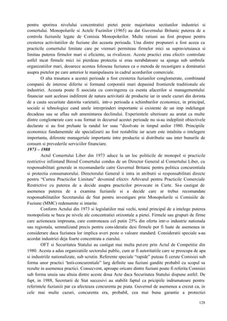 128
pentru sporirea nivelului concentratiei pietei peste majoritatea sectiunilor industriei si
comertului. Monopolurile si Actele Fuzinilor (1965) au dat Guvernului Britanic puterea de a
controla fuziunile legate de Comisia Monopolurilor. Multe ratiuni au fost propuse pentru
cresterea activitatiilor de fuziune din aceasta perioada. Una dintre propuneri a fost aceea ca
practicile comertului limitate care pe vremuri permiteau firmelor mici sa supravietuiasca si
limitau puterea firmelor mari si eficiente, sa rivalizeze. Aceste practici erau efectiv controlate
astfel incat firmele mici isi pierdeau protectia si erau nerabdatoare sa ajunga sub umbrela
organizatiilor mari, deoarece acestea foloseau fuziunea ca o metoda de recastigare a dominatiei
asupra pietelor pe care anterior le manipulasera in cadrul acordurilor comerciale.
O alta trasatura a acestei perioade a fost cresterea fuziunilor conglomerate, combinand
companii de interese diferite si formand corporatii mari depasind frontierele traditionale ale
industriei. Aceasta poate fi asociata cu convingerea ca esenta afacerilor si managementului
financiar sunt aceleasi indiferent de natura activitatii de productie iar in unele cazuri din dorinta
de a cauta securitate datorita varietatii, intr-o perioada a schimbarilor economice, in principal,
sociale si tehnologice cand unele intreprinderi importante si existente de un imp indelungat
decadeau sau se aflau sub amenintarea declinului. Experientele ulterioare au aratat ca multe
dintre conglomerate care s-au format in decursul acestei perioade nu si-au indeplinit obiectivele
declarate si au fost preluate la randul lor ssau “dizolvate in timpul anilor 1980. Principiile
economice fundamentale ale specializarii au fost restabilite iar acum este intalnita o intelegere
importanta, diferente manageriale importante intre productie si distributie sau inter bunurile de
consum si prevederile serviciilor financiare.
1973 – 1988
Actul Comertului Liber din 1973 aduce la un loc politicile de monopol si practicile
restrictive infiintand Biroul Comertului condus de un Director General al Comertului Liber, cu
responsabilitati generale in recomandarile catre Guvernul Britanic pentru politica concurentiala
si protectia consumatorului. Directorului General ii intra in atributii si responsabilitati directe
pentru “Curtea Practicilor Limitate” devenind efectiv Arhivarul pentru Practicile Comerciale
Restrictive cu puterea de a decide asupra practicilor provocate in Curte. Si-a castigat de
asemenea puterea de a examina fuziunile si a decide care ar trebui recomandate
responsabilitatilor Secretarului de Stat pentru investigare prin Monopolurile si Comisiile de
Fuziune (MMC) redenumite si intarite.
Conform Actului din 1973 si legislatiilor mai vechi, testul principal de a intelege puterea
monopolista se baza pe nivele ale concentratiei orizontale a pietei. Firmele sau grupuri de firme
care actioneaza impreuna, care controneaza cel putin 25% din oferta intr-o industrie nationala
sau regionala, semnalizand precis pentru consideratie desi firmele pot fi luate de asemenea in
considerare daca fuziunea lor implica averi peste o valoare standard. Consideratii speciale s-au
acordat industriei deja foarte concentrata a ziarului.
OFT si Securitatea Statului au castigat mai multa putere prin Actul de Competitie din
1980. Acesta a adus organizatiile sectorului public, cum ar fi autoritatiile care se preocupa de apa
si industriile nationalizate, sub scrutin. Referente speciale “rapide” puteau fi cerute Comisiei sub
forma unor practici “anti-concurentiale” larg definite sau fuziuni gandite probabil cu scopul sa
rezulte in asemenea practici. Consecvent, aproape oricare dintre fuziuni poate fi referita Comisiei
sub forma unuia sau altuia dintre aceste doua Acte daca Securitatea Statului dispune astfel. De
fapt, in 1988, Secretarii de Stat succesivi au stabilit faptul ca pricipiile indrumatoare pentru
referintele fuziuniii par ca afecteaza concurenta pe piata. Guvernul de asemenea a crezut ca, in
cele mai multe cazuri, concurenta era, probabil, cea mai buna garantie a protectiei
 