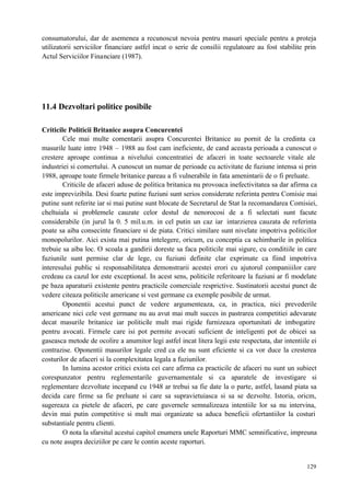 129
consumatorului, dar de asemenea a recunoscut nevoia pentru masuri speciale pentru a proteja
utilizatorii serviciilor financiare astfel incat o serie de consilii regulatoare au fost stabilite prin
Actul Serviciilor Financiare (1987).
11.4 Dezvoltari politice posibile
Criticile Politicii Britanice asupra Concurentei
Cele mai multe comentarii asupra Concurentei Britanice au pornit de la credinta ca
masurile luate intre 1948 – 1988 au fost cam ineficiente, de cand aceasta perioada a cunoscut o
crestere aproape continua a nivelului concentratiei de afaceri in toate sectoarele vitale ale
industriei si comertului. A cunoscut un numar de perioade cu activitate de fuziune intensa si prin
1988, aproape toate firmele britanice pareau a fi vulnerabile in fata amenintarii de o fi preluate.
Criticile de afaceri aduse de politica britanica nu provoaca inefectivitatea sa dar afirma ca
este imprevizibila. Desi foarte putine fuziuni sunt serios considerate referinta pentru Comisie mai
putine sunt referite iar si mai putine sunt blocate de Secretarul de Stat la recomandarea Comisiei,
cheltuiala si problemele cauzate celor destul de nenorocosi de a fi selectati sunt facute
considerabile (in jurul la 0. 5 mil.u.m. in cel putin un caz iar intarzierea cauzata de referinta
poate sa aiba consecinte financiare si de piata. Critici similare sunt nivelate impotriva politicilor
monopolurilor. Aici exista mai putina intelegere, oricum, cu conceptia ca schimbarile in politica
trebuie sa aiba loc. O scoala a gandirii doreste sa faca politicile mai sigure, cu conditiile in care
fuziunile sunt permise clar de lege, cu fuziuni definite clar exprimate ca fiind impotriva
interesului public si responsabilitatea demonstrarii acestei erori cu ajutorul companiiilor care
credeau ca cazul lor este exceptional. In acest sens, politicile referitoare la fuziuni ar fi modelate
pe baza aparaturii existente pentru practicile comerciale resprictive. Sustinatorii acestui punct de
vedere citeaza politicile americane si vest germane ca exemple posibile de urmat.
Oponentii acestui punct de vedere argumenteaza, ca, in practica, nici prevederile
americane nici cele vest germane nu au avut mai mult succes in pastrarea competitiei adevarate
decat masurile britanice iar politicile mult mai rigide furnizeaza oportunitati de imbogatire
pentru avocati. Firmele care isi pot permite avocati suficient de inteligenti pot de obicei sa
gaseasca metode de ocolire a anumitor legi astfel incat litera legii este respectata, dar intentiile ei
contrazise. Oponentii masurilor legale cred ca ele nu sunt eficiente si ca vor duce la cresterea
costurilor de afaceri si la complexitatea legala a fuziunilor.
In lumina acestor critici exista cei care afirma ca practicile de afaceri nu sunt un subiect
corespunzator pentru reglementarile guvernamentale si ca aparatele de investigare si
reglementare dezvoltate incepand cu 1948 ar trebui sa fie date la o parte, astfel, lasand piata sa
decida care firme sa fie preluate si care sa supravietuiasca si sa se dezvolte. Istoria, oricm,
sugereaza ca pietele de afaceri, pe care guvernele semnalizeaza intentiile lor sa nu intervina,
devin mai putin competitive si mult mai organizate sa aduca beneficii ofertantiilor la costuri
substantiale pentru clienti.
O nota la sfarsitul acestui capitol enumera unele Raporturi MMC semnificative, impreuna
cu note asupra deciziilor pe care le contin aceste raporturi.
 
