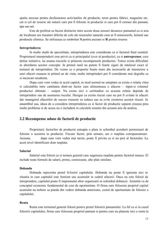 13
spatiu necesar pentru desfasurarea activitatilor de productie, teren pentru fabrici, magazine etc.
cat si cel de resurse ale naturii care pot fi folosite in productie si care pot fi extrase din pamant,
apa sau aer.
Este de preferat sa facem distinctie intre aceste doua sensuri deoarece pamantul ca si aria
de localizare are trasaturi diferite de cele ale resurselor naturale cum ar fi minereurile, lemnul sau
produsele chimice. Se utilizeaza ca simboluri S pentru asezare si R pentru resurse
Intreprinderea
In multe studii de specialitate, intreprinderea este considerata ca si factorul final esential.
Proprietarul interprinderii este privit ca si principalul izvor al productiei, ca si antreprenor, care
detine initiative, iai asuma riscurile si primeste recompensele productiei. Totusi exista dificultati
in abordarea acestor concepte. In primul rand nu putem fi foarte siguri de intelesul exact al
notiunii de intreprindere. De vreme ce o proportie foarte mare din incercarile de intemeiere a
unei afaceri esueaza in primul an de viata, multe intreprinderi pot fi considerate mai degraba ca
si incercari nesabuite.
Dupa cum vom vedea in acest capitol, in mod normal ne asteptam sa existe o relatie clara
si calculabila intre cantitatea dintr-un factor care alimenteaza o afacere – input-si volumul
productiei obtinute – output. Nu exista nici o certitudine ca aceasta relatie depinde de
intreprindere sau de asumarea riscului. Desigur ca exista riscuri care nu pot fi evitate in afaceri
dar managerul afacerilor de succes reuseste sa reduca sau sa evite cresterea acestor riscuri. In
ansamblul sau, ideea de a considera intreprinderea ca si factor de productie separat creeaza prea
multe probleme si de aceea nu o includem in calculele noastre din aceasta arie de analiza.
2.2 Recompense aduse de factorii de productie
Proprietarii factorilor de productie asteapta o plata in schimbul acordarii permisiunii de
folosire a acestora in productie. Fiecare factor, prin urmare, are o rasplata corespunzatoare.
Aceasta, dupa cum vom vedea mai tarziu, poate fi privita ca si un pret al factorului. La
acest nivel identificam doar rasplata.
Salariul
Salariul esta folosit ca si termen general care sugereaza rasplata pentru factorul munca. El
include toate formele de salarii, prime, comisioane, alte plati similare.
Dobanda
Dobanda reprezinta pretul folosirii capitalului. Dobanda nu poate fi ignorata nici in
situatia in care capitalul este furnizat sau acumulat in cadrul afacerii. Daca nu este folosit de
intreprindere, capitalul poate fi imprumutat altor organizatii in schimbul dobanzii. Amintiti-va de
conceptul economic fundamental de cost de oportunitate. O firma care foloseste propriul capital
acumulat nu trebuie sa piarda din vedere dobanda anterioara, costul de oportunitate de folosire a
capitalului.
Renta
Renta este termenul general folosit pentru pretul folosirii pamantului. La fel ca si in cazul
folosirii capitalului, firma care foloseste propriul pamant si pentru care nu plateste nici o renta la
 