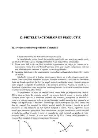 134
12. PIETELE FACTORILOR DE PRODUCTIE
12.1 Pietele factorilor de productie. Generaliati
Cateva caracteristici ale pietelor factorilor de productie
In cadrul pietelor pentru factorii de productie organizatiile care apartin sectorului public
sau privat al economiei, joaca rolul de cumparatori. Acest lucru implica urmatoarele:
1. Aceste piete tind sa fie mai bine organizate in comparatie cu pietele de consum, cu o
incercare mai reusita de a nota “bunnul” care este oferit spre vanzare. Cumparatorii sunt mai
bine informati si mai constienti in legatura cu calitatea produselor.
2. Cererea de factori deriva din cererea pentru produsul care utilizeaza factorii respectivi pentru
a fi realizat.
Intrebarile cu privire la legatura dintre cererea pentru un produs si cereea pentru un
anumit factor sunt foarte importante in cadrul stiintelor economice. Daca luam in considerare
faptul ca firmele angajeaza facftori cu scopul obtinerii profiturilor atunci cantitatea dintr-un
factor angajat va depinde de contributia sa la realizarea profitului. Aceasta, la randul ei, va
depinde de relatia dintre costul angajarii de unitati suplimentare de factori si recompensa in bani
ca urmare a contributiei aduse firmei.
Sa presupunem ca avem un exemplu foarte simplu bazat pe angajarea unor cantitati
diferite dintr-un factor de productie variabil –sa spunem factorul munca- in timp ce ceilalti
factori-sa zicem capitalul- ii mentinem constanti. De asemenea, presupunem ca produsul se
vinde pe o piata cu concurenta perfecta, pe care firma este capabila sa vanda si sa produca la un
pret pe care il poate dirija si influenta. Contributia pe care un factor poate sa o aduca firmei, este
data de produsul fizic marginal (la diferite niveluri posibile de angajare) inmultit cu pretul
produsului si care reprezinta de fapt venitul marginal al firmei. Acesta, reprezinta asadar
modificarea productiei –generata de factorii suplimentari angajati-, inmultita cu venitul marginal
al marfurilor vandute si poate fi numit si productie de venit marginal sau produs de venit
marginal (MRP). O ilustrare, in acest sens, apare in fig 12.1a. Forma curbei presupune ca
produsul fizic marginal al factorilor sugereaza o diminuare.
W W
SL
 