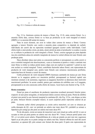 135
MRPL W0
MRPL
O O
L Q0 L
a b
Fig. 12.1. Cererea si oferta de munca
Fig. 12.1a. ilustreaza cererea de munca a firmei. Fig. 12.1b. arata cererea firmei. La o
anumita oferta data, cererea firmei se va baza pe productia sa de venit marginal al muncii
(MRPL) si va necesita Q0 unitati de munca.
Pana in acest moment, am avut in vedere doar cererea de munca a firmei. Cererea
agregata a tuturor firmelor care sustin o anumita piata competitiva va depinde de curbele
individuale ale cererii dar nu reprezinta rezultatul agregarii acestor curbe individuale. Cand
oferta totala a unui produs creste, pe piata, atunci pretul pe piata al produsului va scadea si acesta
se va reflecta in productia de venit marginal a firmei. Totusi, cererea agregata pe piata dapinde
inca de contributia adusa de unitatile marginale de munca la venitul obtinut de toate firmele care
producpe piata.
Daca abordam ideea unei piete cu concurenta perfecta si presupunem ca curba cererii si
cea a venitului marginal este descrescatoare, -ceea ce inseamna ca pentru a vinde o cantitate mai
mare firma va trebui sa reduca pretul atunci, dupa cum am explicat in capitolul 7, pretul nu mai
este acelasi cu venitul marginal. Totusi, contributia factorului adusa firmei, este reprezentata de
productia de venit marginal care, pentru toate firmele care urmaresc maximizarea profilului,
reprezinta baza de formare a cererii de munca.
Curba productiei de venit marginal (MRP) ilustreaza cantitatile de munca pe care firma
doreste sa le angajeze pentru a-si maximiza profitul, presupunand ca factorul capital este
mentinut constant si de asemenea, sugereaza ca angajarea factorilor se datoreaza doar motivelor
maximizarii profitului. In aceste conditii, putem gasi cantitatea de echilibru care va fi angajata,
presupunand ca ne este cunoscuta curba ofertei de munca. Acest lucru este ilustrat in Fig. 12.1b.
Renta economica
Pretul pe piata al unuifactor de productie reprezinta rezultatul presiuniii fortelor pietei,
respectiv al unei piete neregulate, al interactiunii dintre cereresi oferta pe piata. Pretul de chilibru
al pietei este pretul la care factorul marginal in cantitatea Q1, din Fig. 12.2a., este dispus sa intre
pe piata. Intrucat folosim exemplul muncii, in acest cazpretul pietei reprezinta salariul de pe
piata.
Existenta curbei ofertei presupiune ca exista cativa muncitori, cei care se situeaza pe
curba deasupra de Q1, care vor pretinde un salariu mai mare decat W1, probabil ca urmare a
faptuluica pot castiga pe alte piete un salariu mai mare decat W1.
Pe de alta parte, exista un numar de muncitori care sunt situati pe curba sub Q1 si care ar
accepta sa intre pe piata pentru un salariu mai mic decat W1. Totusi, intrucat pretul pietei este
W1, ei vor primi acest salariu. Disponibilitatea de a intra pe piatala un pret mai mic sugereaza
faptul ca pe alte piete nu se poate castiga un salariu mai bun. Salariul obtinut de unul din acesti
muncitori, sa spunem Q2, prin urmare este format din doua parti. O parte este reprezentata de
 