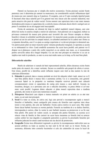 138
Oamnii nu lucreaza pur si simplu din motive economice. Exista presiuni sociale foarte
puternice care ii determina pe oameni sa munceasca, iar consideratiile sociale influenteaza tipul
de munca pe care oamenii aleg sa il pastreze. O ocupatie, cum ar fi spre exemplu tiparitul poate
fi fascinant chiar daca salariile pot fi in general mai mici decat cele din sectorul industrial, mai
putin atractive din punt de vedere social. Exista oameni care apreciaza inrt-o mai mare masura
destinderea prin munca si capacitatea de a controla munca efectuata decat efectiv castigul care ar
putea fi considerat de un alt angajat total inacceptabil.
Exista de asemenea, un element de timp in cadrul rasplatirii muncii depuse, care este
dificil de inclus in analiza simpla a ratelor de salarizare. Atat patronul cat si angajatul, trebuie sa
priveasca contractul de munca prin prisma unei investitii din care fiecare asteapta sa obtina
beneficii viitoare in schimbul sacrificiului prezent. Un muncitor poate accepta un salariu mai mic
in primii sai ani de activitate in campul muncii, in schimbul antrenarii lui in cadrul unei firme cu
o reputatie deosebita, care il va ajuta sa castige experienta si va deveni priceput in domeniul sau.
Un patron poate plati un tanar muncitor peste valoarea produsului marginal, in speranta ca acesta
se va imbunatatii in viitor. Cand conditiile economice fac acest lucru posibil, unii patroni vor fi
dispusi sa-si plateasca o parte din vechii muncitori cu un salariu mai mare, ca si recunostinta
pentru serviciile aduse de-a lungul timpului. Cu cat este mai priceput un muncitor si cu cat se
implica mai mult in productie, cu atat va avea mai multe sanse ca in timp, sa fie mai bine platit.
Diferentierile salariilor
Ratele de salarizare si sumele de bani reprezentand salariile, difera deoarece exista foarte
multe piete ale muncii, de o mare varietate, fiecare cu conditiile sale proprii de oferta si cerere.
Este totusi, posibil de a identifica unele influente majore care tind sa dea nastere la rate de
salarizare diferentiate:
1. Educatia In general, daca o munca pretinde un nivel de educatie relativ inalt, atunci ea va fi
mai bine platita decat o munca fara o asemenea cerinta. Ca si o consecinta, este general
cunoscut faptul ca in proportie cu marimea timpului rezervat primirii unei educatii
corespunzatoare creste si capacitatea de castig prin munca a unui individ. Aceasta nu
inseamna, desigur, ca o persoana care are o educatie deosebita, va putea obtine si cel mai
mare venit posibil. Legatura dintre educatie si plata muncii reprezinta doar o tendinta
generala, dar exista in acest sens numeroase exceptii.
2. Priceperea Muncitorii care depun o munca manuala vor primi un salariu cu cu atat mai
mare, cu cat sunt mai priceputi.
3. Sexul Cu toate ca exista, de cativa ani, legi care prevad o recompensare egala a muncii
femeilor si barbatilor, totusi castigurile prin munca ale femeilor sunt cuprinse intre doua
treimi si trei patrimi, din cele ale barbatilor. Exista cateva motive in acest sens. Mai multe
femei decat barbati lucreaza cu norma partiala. Femeile au tendinta de a se dedica familiei,
intrerupandu-si cariera, chiar la varsta la care barbatii incearca sa promoveze si sa fie mai
bine platiti. Din punct de vedere social, se asteapta din partea femeilor, ca acestea sa-si
situeze viata de familie in fata carierei iar acest lucru inseamna ca femeile tind sa urmeze
cariera sotilor lor mai degraba si asteptarile patronilor cu privire la prioritatile femeilor pot
influenta judecata lor atunci cand recruteza sau iau decizii de promovare.
4. Geografia Exista inca diferentieri regionale cu privire la recompensarea indivizilor care au
aceeasi profesie cu toate ca acestea nu mai sunt la fel de mari ca in trecut. Exista, de
asemenea, diferente intre costurile locuintelor si cele ale calatoriilor de acasa la locul de
 