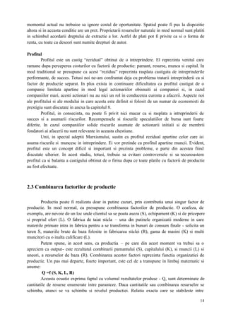 14
momentul actual nu trebuioe sa ignore costul de oportunitate. Spatiul poate fi pus la dispozitie
altora si in aceasta conditie are un pret. Proprietarii resurselor naturale in mod normal sunt platiti
in schimbul acordarii dreptului de extractie a lor. Astfel de plati pot fi privite ca si o forma de
renta, cu toate ca deseori sunt numite drepturi de autor.
Profitul
Profitul este un castig “rezidual” obtinut de o intreprindere. El reprezinta venitul care
ramane dupa perceperea costurilor cu factorii de productie: pamant, resurse, munca si capital. In
mod traditional se presupune ca acest “reziduu” reprezinta rasplata castigata de intreprinderile
performante, de succes. Totusi noi ne-am confruntat deja cu problema tratarii intreprinderii ca si
factor de productie separat. In plus exista in continuare dificultatea ca profitul castigat de o
companie limitata apartine in mod legal actionariilor obisnuiti ai companiei si, in cazul
companiilor mari, acesti actionari nu au nici un rol in conducerea curenta a afacerii. Aspecte noi
ale profitului si ale modului in care acesta este definit si folosit de un numar de economisti de
prestigiu sunt discutate in anexa la capitolul 8.
Profitul, in consecinta, nu poate fi privit nici macar ca si rasplata a intreprinderii de
succes si a asumarii riscurilor. Recompensele si riscurile speculatiilor de bursa sunt foarte
diferite. In cazul companiilor solide riscurile asumate de actionarii initiali si de membrii
fondatori ai afacerii nu sunt relevante in aceasta chestiune.
Unii, in special adeptii Marxismului, sustin ca profitul rezidual apartine celor care isi
asuma riscurile si muncesc in intreprindere. Ei vor pretinde ca profitul apartine muncii. Evident,
profitul este un concept dificil si important si prezinta probleme, o parte din acestea fiind
discutate ulterior. In acest stadiu, totusi, trebuie sa evitam controversele si sa recunoastem
profitul ca si balanta a castigului obtinut de o firma dupa ce toate platile cu factorii de productie
au fost efectuate.
2.3 Combinarea factorilor de productie
Productia poate fi realizata doar in putine cazuri, prin contributia unui singur factor de
productie. In mod normal, ea presupune combinarea factorilor de productie. O coafeza, de
exemplu, are nevoie de un loc unde clientul sa se poata aseza (S), echipament (K) si de pricepere
si propriul efort (L). O fabrica de taiat sticla – una din putinele organizatii moderne in care
materiile primare intra in fabrica pentru a se transforma in bunuri de consum finale - solicita un
teren S, materiile brute de baza folosite in fabricarea sticlei (R), gama de masini (K) si multi
muncitori cu o inalta calificare (L).
Putem spune, in acest sens, ca productia – pe care din acest moment va trebui sa o
apreciem ca output- este rezultatul combinarii pamantului (S), capitalului (K), si muncii (L) si
uneori, a resurselor de baza (R). Combinarea acestor factori reprezinta functia organizatiei de
productie. Un pas mai departe, foarte important, este cel de a transpune in limbaj matematic si
anume:
Q =f (S, K, L, R)
Aceasta ecuatie exprima faptul ca volumul rezultatelor produse - Q, sunt determinate de
cantitatile de resurse enumerate intre paranteze. Daca cantitatile sau combinarea resurselor se
schimba, atunci se va schimba si nivelul productiei. Relatia exacta care se stabileste intre
 