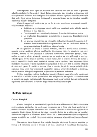 140
Este explicabil astfel faptul ca, succesul unor sindicate abile care au reusit sa pastreze
salariile membrilor lor la un nivel ridicat. Totusi, schimbarile care se petrec in tehnologie pot
reduce barierele de intrare pe diferite piete si astfel se va diminua si puterea sindicatelor oricat ar
fi de abile. Acest lucru a fost sesizat de tipografi in momentul in care au fost introduse metodele
electronice moderne de tiparire.
Costurile organizarii sindicatelor par sa fie scazute atunci cand urmatoarele conditii
corespund fortei de munca:
a. Stabilitatea si continuitatea muncii astfel incat muncitorii nu isi schimba locurile
de munca in mod frecvent.
b. Concurenta ridicata a muncitorilor in cateva firme si stabilimente de munca
c. Un nivel ridicat de concentrare a muncitorilor in cateva zone de productie si arii
geografice.
d. Un grad de loialitate fata de principiile sindicatului si practicile acestuia si de
asemenea identificarea obiectivelor personale cu cele ale sindicatului. Exista, in
unele zone, sindicate de traditie, cu o istorie bogata.
O alta apreciere, cu privire la aceeasi problema, este de a folosi analiza economica
normala pentru a evidentia efectele modificarilor din structura pietei. In situatia in care, spre
exemplu, patronii isi vand productia in conditiile asemanatoare concurentei perfecte, atunci
analiza normala a ofertei si cererii, sugereaza ca un sindicat va avea dificultati in sporirea
salariilor peste nivelul ratei de echilibru a pietei muncii, fara a sacrifica locurile de munca a
catorva membrii. Pe de alta parte, un sindicat puternic care se confrunta cu un patron care detine
monopolul produsului pe piata si probabil un cumparator de monopol dintr-o anumita categorie
de muncitori, poate fi capabil sa creasca -fara a sacrifica locuri de munca- salariile si de
asemenea poate spori chiar si numarul angajatiilor. Ceea ce urmareste sindicatul sa realizeze,
este un profil de monopol corespunzator, al patronului in beneficiul membrilor.
Evident ca exista o multime de chestiuni cu privire la acest aspect al pretului muncii, dar
la acest nivel al studiului nostru, putem indica doar idei generale; va sugeram ca dumneavoastra
sa urmariti mai atent o parte dintre ele. De asemenea, puteti sa va verificati daca ati inteles aceste
argumente, prin consultarea exercitiilor de pe computer din sectiunea a opta.
12.3 Piata capitalului
Cererea de capital
Cererea de capital, in sensul masinilor productive si a echipamentului, deriva din cererea
pentru produsul capitalului. La acest nivel, presupunem ca o firma este foarte posibil sa isi
doreasca obtinerea de capital suplimentar daca ea crede ca reuseste sa isi dezvolte capacitatile de
productie. Pentru firma, decizia de investire –respectiv decizia de a utiliza sau nu capitalul
financiar in scopul de a achizitiona bunuri fizice- are la baza compararea costului capitalului
necesar achizitiilor cu profitul viitor sporit anticipat ca rezultat al achizitionarii acestor bunuri
fizice.
Nu conteaza daca firma are deja capitalul financiar sub forma de rezerva sau daca ea
trebuie sa-l imprumute sau sa il procure in alt mod. Oricare ar fi modalitatea de procurare,
 