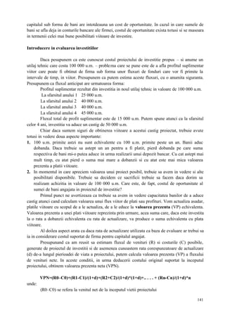 141
capitalul sub forma de bani are intotdeauna un cost de oportunitate. In cazul in care sumele de
bani se afla deja in conturile bancare ale firmei, costul de oportunitate exista totusi si se masoara
in termenii celei mai bune posibilitati viitoare de investire.
Introducere in evaluarea investitiilor
Daca pesupunem ca este cunoscut costul proiectului de investitie propus – si anume un
utilaj tehnic care costa 100 000 u.m. – problema care se pune este de a afla profitul suplimentar
viitor care poate fi obtinut de firma sub forma unor fluxuri de fonduri care vor fi primite la
intervale de timp, in viitor. Presupunem ca putem estima aceste fluxuri, cu o anumita siguranta.
Presupunem ca fluxul anticipat are urmatoarea forma:
Profitul suplimentar rezultat din investitia in noul utilaj tehnic in valoare de 100 000 u.m.
La sfarsitul anului 1 25 000 u.m.
La sfarsitul anului 2 40 000 u.m.
La sfarsitul anului 3 40 000 u.m.
La sfarsitul anului 4 45 000 u.m.
Fluxul total de profit suplimentar este de 15 000 u.m. Putem spune atunci ca la sfarsitul
celor 4 ani, investitia va aduce un castig de 50 000 u.m.
Chiar daca suntem siguri de obtinerea viitoare a acestui castig proiectat, trebuie avute
totusi in vedere doua aspecte importante:
1. 100 u.m. primite astzi nu sunt echivalente cu 100 u.m. primite peste un an. Banii aduc
dobanda. Daca trebuie sa astept un an pentru a fi platit, pierd dobanda pe care suma
respectiva de bani mi-o putea aduce in urma realizarii unui depozit bancar. Cu cat astept mai
mult timp, cu atat pierd o suma mai mare a dobanzii si cu atat este mai mica valoarea
prezenta a platii viitoare.
2. In momentul in care apreciem valoarea unui proiect posibil, trebuie sa avem in vedere si alte
posibilitati disponibile. Trebuie sa decidem ce sacrificii trebuie sa facem daca dorim sa
realizam achizitia in valoare de 100 000 u.m. Care este, de fapt, costul de oportunitate al
sumei de bani angajata in proiectul de investitie?
Primul punct ne avertizeaza ca trebuie sa avem in vedere capacitatea banilor de a aduce
castig atunci cand calculam valoarea unui flux viitor de plati sau profituri. Vom actualiza asadar,
platile viitoare cu scopul de a le actualiza, de a le educe la valoarea prezenta (VP) echivalenta.
Valoarea prezenta a unei plati viitoare reprezinta prin urmare, acea suma care, daca este investita
la o rata a dobanzii echivalenta cu rata de actualizare, va produce o suma echivalenta cu plata
viitoare.
Al doilea aspect arata ca daca rata de actualizare utilizata ca baza de evaluare ar trebui sa
ia in considerare costul suportat de firma pentru capitalul angajat.
Presupunand ca am reusit sa estimam fluxul de venituri (R) si costurile (C) posibile,
generate de proiectul de investitii si de asemenea cunoastem rata corespunzatoare de actualizare
(d) de-a lungul pierioadei de viata a proiectului, putem calcula valoarea prezenta (VP) a fluxului
de venituri nete. In aceste conditii, in urma deducerii costului original suportat la inceputul
proiectului, obtinem valoarea prezenta neta (VPN).
VPN=(R0–C0)+(R1-C1)/(1+d)+(R2+C2)/(1+d)*(1+d)+.. . . . + (Rn-Cn)/(1+d)*n
unde:
(R0–C0) se refera la venitul net de la inceputul vietii proiectului
 
