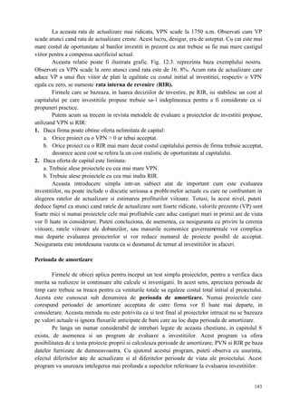 143
La aceasta rata de actualizare mai ridicata, VPN scade la 1750 u.m. Observati cum VP
scade atunci cand rata de actualizare creste. Acest lucru, desigur, era de asteptat. Cu cat este mai
mare costul de oportunitate al banilor investiti in prezent cu atat trebuie sa fie mai mare castigul
viitor pentru a compensa sacrificiul actual.
Aceasta relatie poate fi ilustrata grafic. Fig. 12.3. reprezinta baza exemplului nostru.
Observati ca VPN scade la zero atunci cand rata este de 16. 8%. Acum rata de actualizare care
aduce VP a unui flux viitor de plati la egalitate cu costul initial al investitiei, respectiv o VPN
egala cu zero, se numeste rata interna de revenire (RIR).
Firmele care se bazeaza, in luarea deciziilor de investire, pe RIR, isi stabilesc un cost al
capitalului pe care investitiile propuse trebuie sa-l indeplineasca pentru a fi considerate ca si
propuneri practice.
Putem acum sa trecem in revista metodele de evaluare a proiectelor de investitii propuse,
utilizand VPN si RIR:
1. Daca firma poate obtine oferta nelimitata de capital:
a. Orice proiect cu o VPN > 0 ar tebui acceptat.
b. Orice proiect cu o RIR mai mare decat costul capitalului permis de firma trebuie acceptat,
deoarece acest cost se refera la un cost realistic de oportunitate al capitalului.
2. Daca oferta de capital este limitata:
a. Trebuie alese proiectele cu cea mai mare VPN.
b. Trebuie alese proiectele cu cea mai inalta RIR.
Aceasta introducere simpla intr-un subiect atat de important cum este evaluarea
investitiilor, nu poate include o discutie serioasa a problemelor actuale cu care ne confruntam in
alegerea ratelor de actualizare si estimarea profiturilor viitoare. Totusi, la acest nivel, puteti
deduce faptul ca atunci cand ratele de actualizare sunt foarte ridicate, valorile prezente (VP) sunt
foarte mici si numai proiectele cele mai profitabile care aduc castiguri mari in primii ani de viata
vor fi luate in considerare. Puteti concluziona, de asemenea, ca nesiguranta cu privire la cererea
viitoare, ratele viitoare ale dobanzilor, sau masurile economice guvernamentale vor complica
mai departe evaluarea proiectrelor si vor reduce numarul de proiecte posibil de acceptat.
Nesiguranta este intotdeauna vazuta ca si dusmanul de temut al investitiilor in afaceri.
Perioada de amortizare
Firmele de obicei aplica pentru inceput un test simplu proiectelor, pentru a verifica daca
merita sa realizeze in continuare alte calcule si investigatii. In acest sens, apreciaza perioada de
timp care trebuie sa treaca pentru ca veniturile totale sa egaleze costul total initial al proiectului.
Acesta este cunoscut sub denumirea de perioada de amortizare. Numai proiectele care
corespund perioadei de amortizare acceptata de catre firma vor fi luate mai departe, in
considerare. Aceasta metoda nu este potrivita ca si test final al proiectelor intrucat nu se bazeaza
pe valori actuale si ignora fluxurile anticipate de bani care au loc dupa perioada de amortizare.
Pe langa un numar considerabil de intrebari legate de aceasta chestiune, in capitolul 8
exista, de asemenea si un program de evaluare a investitiilor. Acest program va ofera
posibilitatea de a testa proiecte proprii si calculeaza perioade de amortizare, PVN si RIR pe baza
datelor furnizate de dumneavoastra. Cu ajutorul acestui program, puteti observa cu usurinta,
efectul diferitelor rate de actualizare si al diferitelor perioade de viata ale proiectului. Acest
program va usureaza intelegerea mai profunda a aspectelor referitoare la evaluarea investitiilor.
 