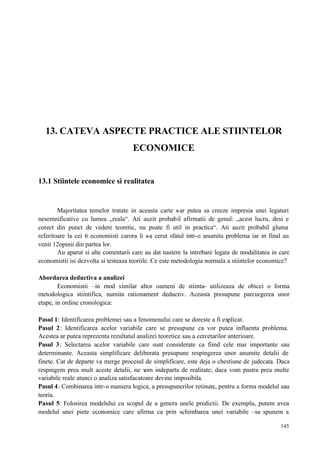 145
13. CATEVA ASPECTE PRACTICE ALE STIINTELOR
ECONOMICE
13.1 Stiintele economice si realitatea
Majoritatea temelor tratate in aceasta carte s-ar putea sa creeze impresia unei legaturi
nesemnificative cu lumea „reala“. Ati auzit probabil afirmatii de genul: „acest lucru, desi e
corect din punct de vedere teoretic, nu poate fi util in practica“. Ati auzit probabil gluma
referitoare la cei 6 economisti carora li s-a cerut sfatul intr-o anumita problema iar in final au
venit 12opinii din partea lor.
Au aparut si alte comentarii care au dat nastere la intrebare legata de modalitatea in care
economistii isi dezvolta si testeaza teoriile. Ce este metodologia normala a stiintelor economice?
Abordarea deductiva a analizei
Economistii –in mod similar altor oameni de stiinta- utilizeaza de obicei o forma
metodologica stiintifica, numita rationament deductiv. Aceasta presupune parcurgerea unor
etape, in ordine cronologica:
Pasul 1: Identificarea problemei sau a fenomenului care se doreste a fi explicat.
Pasul 2: Identificarea acelor variabile care se presupune ca vor putea influenta problema.
Acestea ar putea reprezenta rezultatul analizei teoretice sau a cercetarilor anterioare.
Pasul 3: Selectarea acelor variabile care sunt considerate ca fiind cele mai importante sau
determinante. Aceasta simplificare deliberata presupune respingerea unor anumite detalii de
finete. Cat de departe va merge procesul de simplificare, este deja o chestiune de judecata. Daca
respingem prea mult aceste detalii, ne vom indeparta de realitate; daca vom pastra prea multe
variabile reale atunci o analiza satisfacatoare devine imposibila.
Pasul 4: Combinarea intr-o maniera logica, a presupunerilor retinute, pentru a forma modelul sau
teoria.
Pasul 5: Folosirea modelului cu scopul de a genera unele predictii. De exemplu, putem avea
modelul unei piete economice care afirma ca prin schimbarea unei variabile –sa spunem a
 